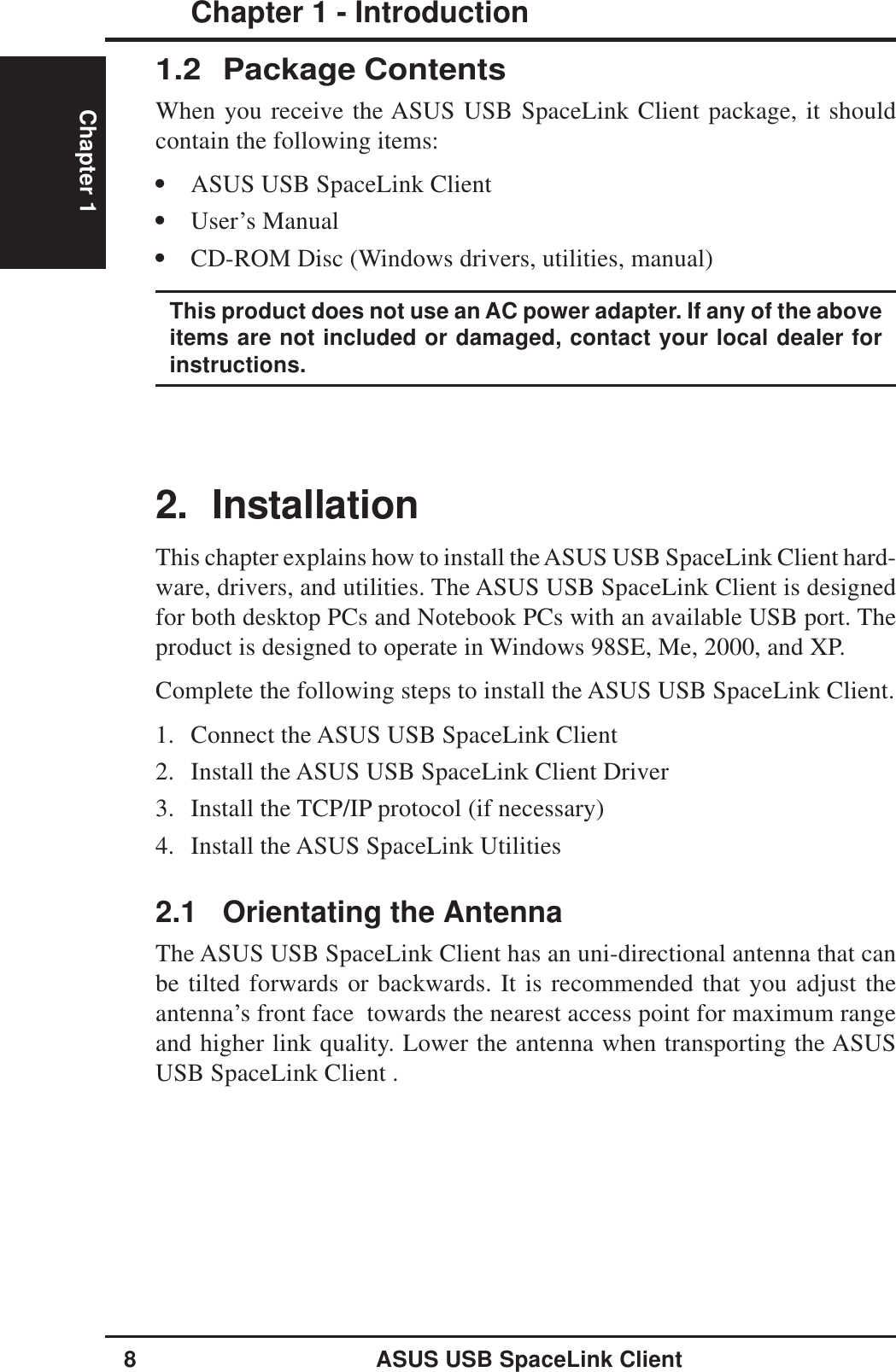 8ASUS USB SpaceLink ClientChapter 1 - IntroductionChapter 12. InstallationThis chapter explains how to install the ASUS USB SpaceLink Client hard-ware, drivers, and utilities. The ASUS USB SpaceLink Client is designedfor both desktop PCs and Notebook PCs with an available USB port. Theproduct is designed to operate in Windows 98SE, Me, 2000, and XP.Complete the following steps to install the ASUS USB SpaceLink Client.1. Connect the ASUS USB SpaceLink Client2. Install the ASUS USB SpaceLink Client Driver3. Install the TCP/IP protocol (if necessary)4. Install the ASUS SpaceLink Utilities2.1 Orientating the AntennaThe ASUS USB SpaceLink Client has an uni-directional antenna that canbe tilted forwards or backwards. It is recommended that you adjust theantenna’s front face  towards the nearest access point for maximum rangeand higher link quality. Lower the antenna when transporting the ASUSUSB SpaceLink Client .1.2 Package ContentsWhen you receive the ASUS USB SpaceLink Client package, it shouldcontain the following items:•ASUS USB SpaceLink Client•User’s Manual•CD-ROM Disc (Windows drivers, utilities, manual)This product does not use an AC power adapter. If any of the aboveitems are not included or damaged, contact your local dealer forinstructions.