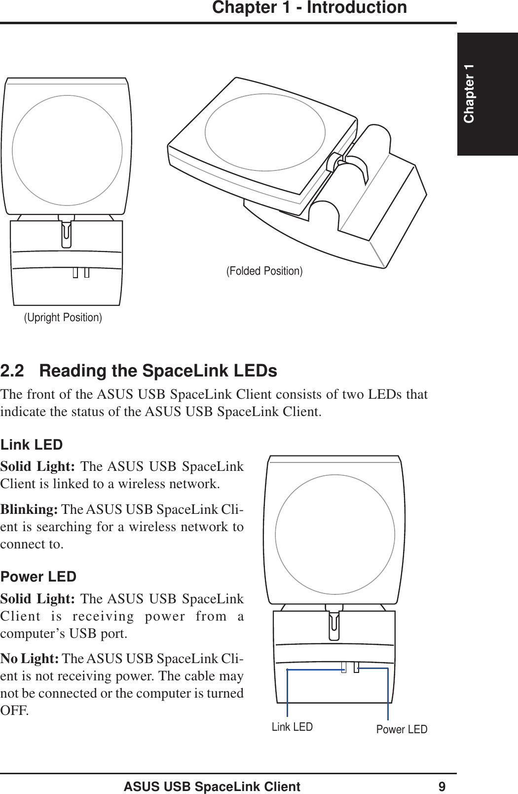 ASUS USB SpaceLink Client 9Chapter 1 - IntroductionChapter 1(Upright Position)(Folded Position)2.2 Reading the SpaceLink LEDsThe front of the ASUS USB SpaceLink Client consists of two LEDs thatindicate the status of the ASUS USB SpaceLink Client.Link LEDSolid Light: The ASUS USB SpaceLinkClient is linked to a wireless network.Blinking: The ASUS USB SpaceLink Cli-ent is searching for a wireless network toconnect to.Power LEDSolid Light: The ASUS USB SpaceLinkClient is receiving power from acomputer’s USB port.No Light: The ASUS USB SpaceLink Cli-ent is not receiving power. The cable maynot be connected or the computer is turnedOFF.Link LED Power LED