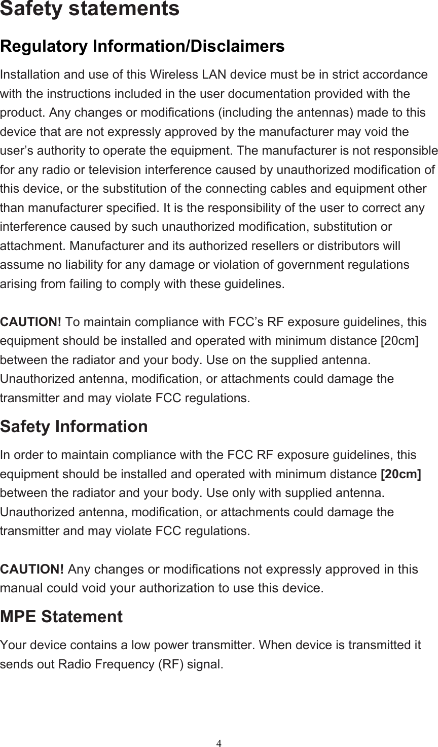  4Safety statements   Regulatory Information/Disclaimers Installation and use of this Wireless LAN device must be in strict accordance with the instructions included in the user documentation provided with the product. Any changes or modifications (including the antennas) made to this device that are not expressly approved by the manufacturer may void the user’s authority to operate the equipment. The manufacturer is not responsible for any radio or television interference caused by unauthorized modification of this device, or the substitution of the connecting cables and equipment other than manufacturer specified. It is the responsibility of the user to correct any interference caused by such unauthorized modification, substitution or attachment. Manufacturer and its authorized resellers or distributors will assume no liability for any damage or violation of government regulations arising from failing to comply with these guidelines.  CAUTION! To maintain compliance with FCC’s RF exposure guidelines, this equipment should be installed and operated with minimum distance [20cm] between the radiator and your body. Use on the supplied antenna. Unauthorized antenna, modification, or attachments could damage the transmitter and may violate FCC regulations. Safety Information In order to maintain compliance with the FCC RF exposure guidelines, this equipment should be installed and operated with minimum distance [20cm] between the radiator and your body. Use only with supplied antenna. Unauthorized antenna, modification, or attachments could damage the transmitter and may violate FCC regulations.  CAUTION! Any changes or modifications not expressly approved in this manual could void your authorization to use this device. MPE Statement Your device contains a low power transmitter. When device is transmitted it sends out Radio Frequency (RF) signal.   