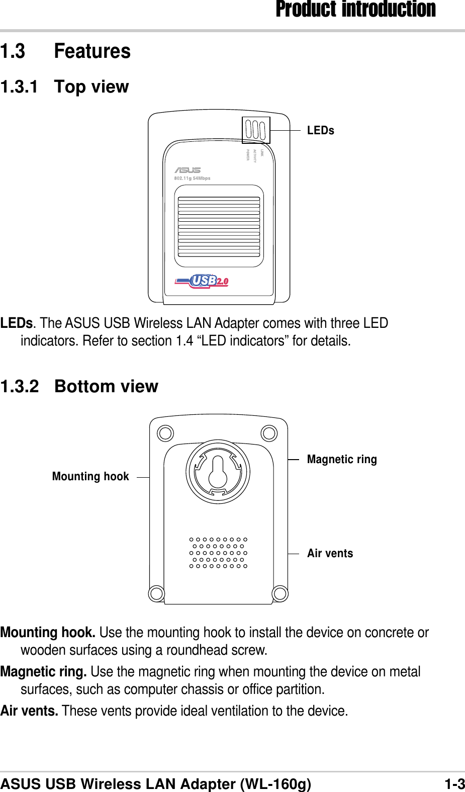 1-3Product introductionASUS USB Wireless LAN Adapter (WL-160g)1.3 Features1.3.1 Top viewLEDs. The ASUS USB Wireless LAN Adapter comes with three LEDindicators. Refer to section 1.4 “LED indicators” for details.LEDs1.3.2 Bottom viewMounting hook. Use the mounting hook to install the device on concrete orwooden surfaces using a roundhead screw.Magnetic ring. Use the magnetic ring when mounting the device on metalsurfaces, such as computer chassis or office partition.Air vents. These vents provide ideal ventilation to the device.Mounting hookMagnetic ringAir vents