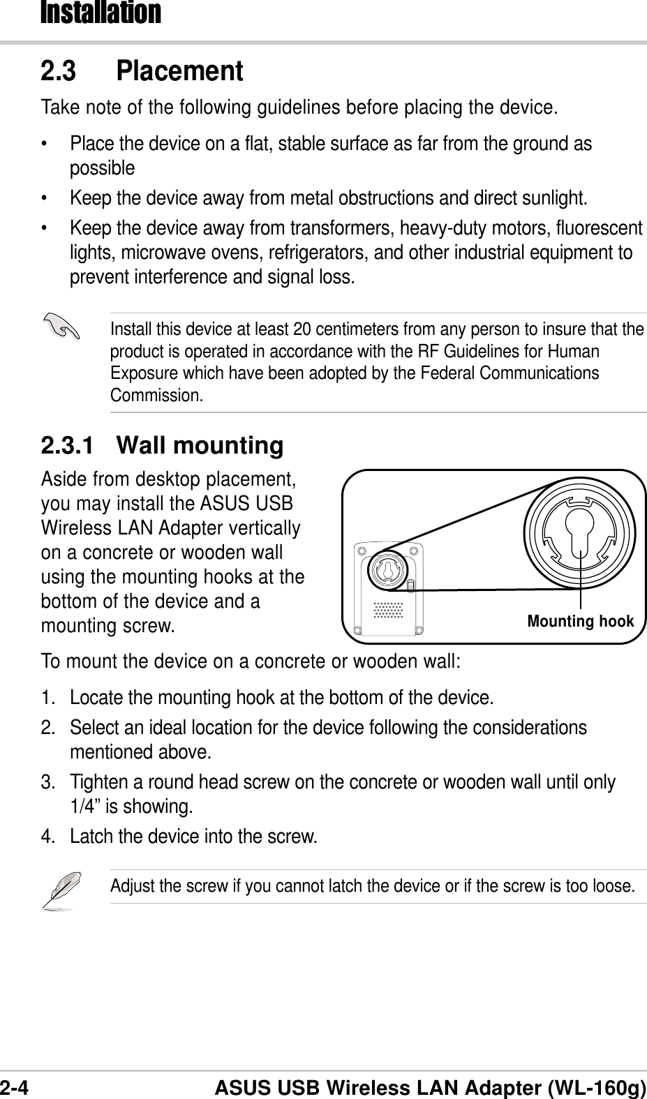 2-4 ASUS USB Wireless LAN Adapter (WL-160g)Installation2.3.1 Wall mountingAside from desktop placement,you may install the ASUS USBWireless LAN Adapter verticallyon a concrete or wooden wallusing the mounting hooks at thebottom of the device and amounting screw.To mount the device on a concrete or wooden wall:1. Locate the mounting hook at the bottom of the device.2. Select an ideal location for the device following the considerationsmentioned above.3. Tighten a round head screw on the concrete or wooden wall until only1/4” is showing.4. Latch the device into the screw.Adjust the screw if you cannot latch the device or if the screw is too loose.Install this device at least 20 centimeters from any person to insure that theproduct is operated in accordance with the RF Guidelines for HumanExposure which have been adopted by the Federal CommunicationsCommission.2.3 PlacementTake note of the following guidelines before placing the device.•Place the device on a flat, stable surface as far from the ground aspossible•Keep the device away from metal obstructions and direct sunlight.•Keep the device away from transformers, heavy-duty motors, fluorescentlights, microwave ovens, refrigerators, and other industrial equipment toprevent interference and signal loss.Mounting hook