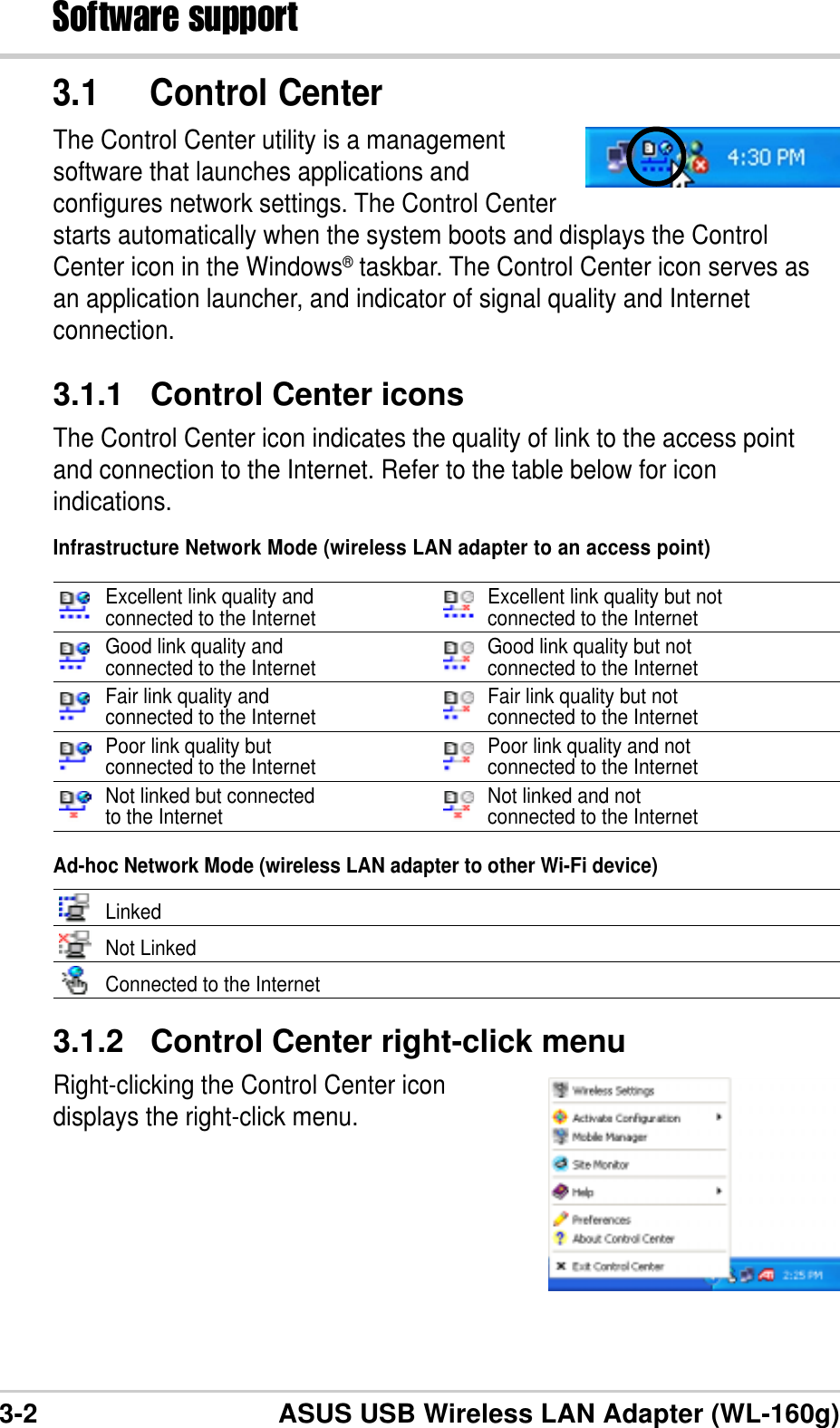 3-2 ASUS USB Wireless LAN Adapter (WL-160g)Software support3.1.2 Control Center right-click menuRight-clicking the Control Center icondisplays the right-click menu.3.1 Control CenterThe Control Center utility is a managementsoftware that launches applications andconfigures network settings. The Control Centerstarts automatically when the system boots and displays the ControlCenter icon in the Windows® taskbar. The Control Center icon serves asan application launcher, and indicator of signal quality and Internetconnection.3.1.1 Control Center iconsThe Control Center icon indicates the quality of link to the access pointand connection to the Internet. Refer to the table below for iconindications.Infrastructure Network Mode (wireless LAN adapter to an access point)Excellent link quality and Excellent link quality but notconnected to the Internet connected to the InternetGood link quality and Good link quality but notconnected to the Internet connected to the InternetFair link quality and Fair link quality but notconnected to the Internet connected to the InternetPoor link quality but Poor link quality and notconnected to the Internet connected to the InternetNot linked but connected Not linked and notto the Internet connected to the InternetAd-hoc Network Mode (wireless LAN adapter to other Wi-Fi device)LinkedNot LinkedConnected to the Internet