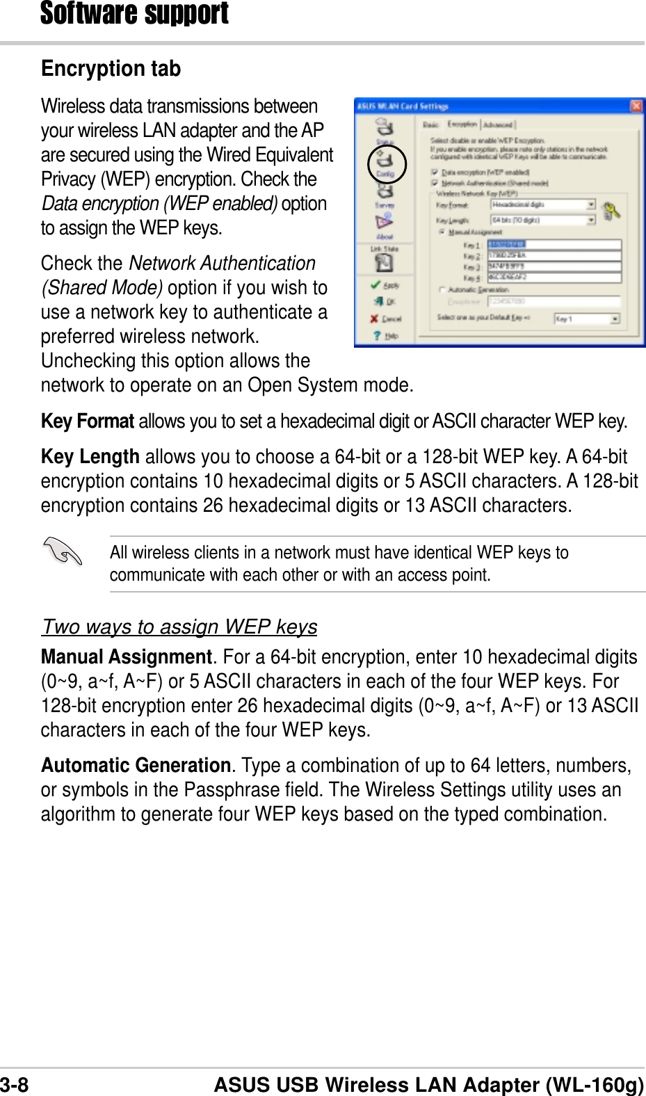 3-8 ASUS USB Wireless LAN Adapter (WL-160g)Software supportEncryption tabWireless data transmissions betweenyour wireless LAN adapter and the APare secured using the Wired EquivalentPrivacy (WEP) encryption. Check theData encryption (WEP enabled) optionto assign the WEP keys.Check the Network Authentication(Shared Mode) option if you wish touse a network key to authenticate apreferred wireless network.Unchecking this option allows thenetwork to operate on an Open System mode.Key Format allows you to set a hexadecimal digit or ASCII character WEP key.Key Length allows you to choose a 64-bit or a 128-bit WEP key. A 64-bitencryption contains 10 hexadecimal digits or 5 ASCII characters. A 128-bitencryption contains 26 hexadecimal digits or 13 ASCII characters.All wireless clients in a network must have identical WEP keys tocommunicate with each other or with an access point.Two ways to assign WEP keysManual Assignment. For a 64-bit encryption, enter 10 hexadecimal digits(0~9, a~f, A~F) or 5 ASCII characters in each of the four WEP keys. For128-bit encryption enter 26 hexadecimal digits (0~9, a~f, A~F) or 13 ASCIIcharacters in each of the four WEP keys.Automatic Generation. Type a combination of up to 64 letters, numbers,or symbols in the Passphrase field. The Wireless Settings utility uses analgorithm to generate four WEP keys based on the typed combination.