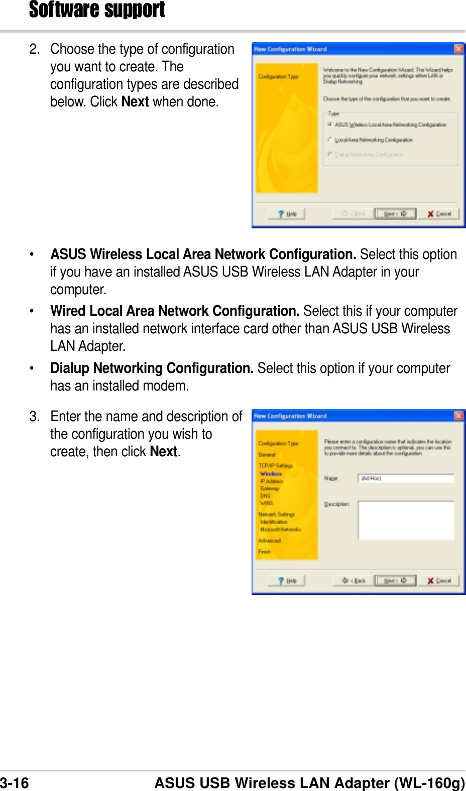 3-16 ASUS USB Wireless LAN Adapter (WL-160g)Software support2. Choose the type of configurationyou want to create. Theconfiguration types are describedbelow. Click Next when done.•ASUS Wireless Local Area Network Configuration. Select this optionif you have an installed ASUS USB Wireless LAN Adapter in yourcomputer.•Wired Local Area Network Configuration. Select this if your computerhas an installed network interface card other than ASUS USB WirelessLAN Adapter.•Dialup Networking Configuration. Select this option if your computerhas an installed modem.3. Enter the name and description ofthe configuration you wish tocreate, then click Next.