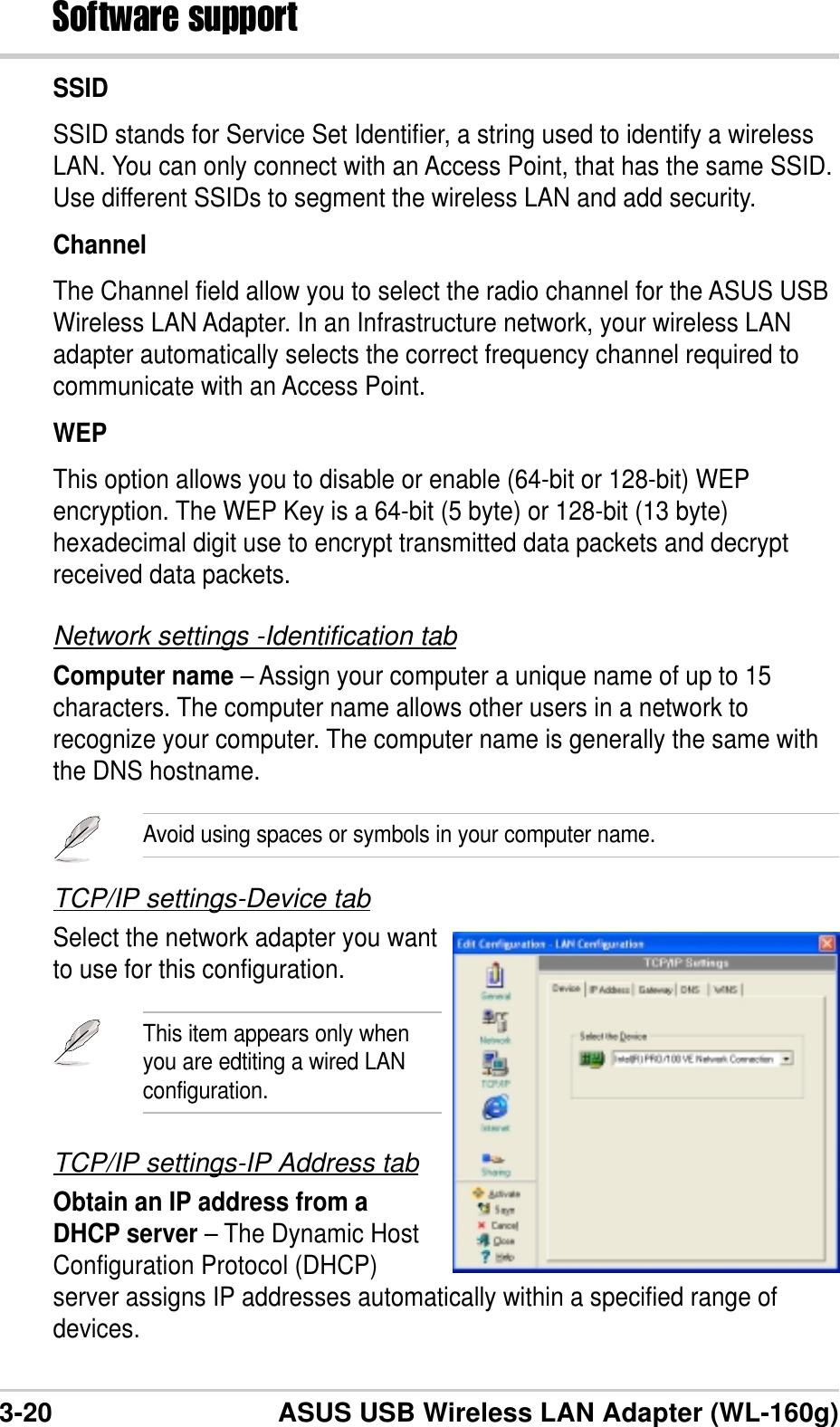 3-20 ASUS USB Wireless LAN Adapter (WL-160g)Software supportSSIDSSID stands for Service Set Identifier, a string used to identify a wirelessLAN. You can only connect with an Access Point, that has the same SSID.Use different SSIDs to segment the wireless LAN and add security.ChannelThe Channel field allow you to select the radio channel for the ASUS USBWireless LAN Adapter. In an Infrastructure network, your wireless LANadapter automatically selects the correct frequency channel required tocommunicate with an Access Point.WEPThis option allows you to disable or enable (64-bit or 128-bit) WEPencryption. The WEP Key is a 64-bit (5 byte) or 128-bit (13 byte)hexadecimal digit use to encrypt transmitted data packets and decryptreceived data packets.Network settings -Identification tabComputer name – Assign your computer a unique name of up to 15characters. The computer name allows other users in a network torecognize your computer. The computer name is generally the same withthe DNS hostname.Avoid using spaces or symbols in your computer name.TCP/IP settings-Device tabSelect the network adapter you wantto use for this configuration.This item appears only whenyou are edtiting a wired LANconfiguration.TCP/IP settings-IP Address tabObtain an IP address from aDHCP server – The Dynamic HostConfiguration Protocol (DHCP)server assigns IP addresses automatically within a specified range ofdevices.