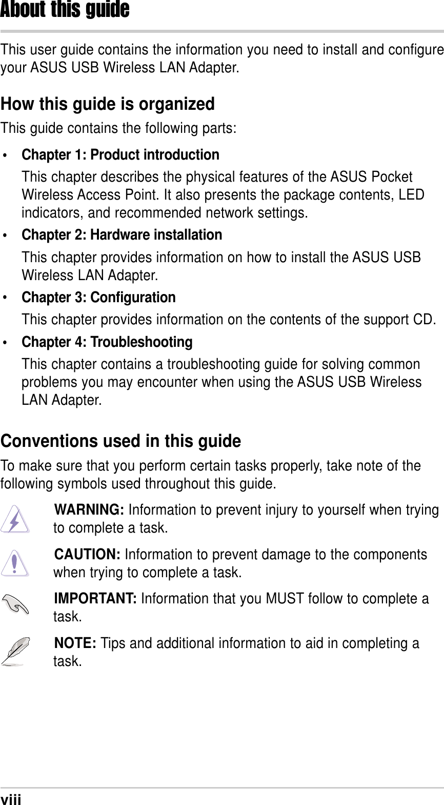 viiiThis user guide contains the information you need to install and configureyour ASUS USB Wireless LAN Adapter.How this guide is organizedThis guide contains the following parts:• Chapter 1: Product introductionThis chapter describes the physical features of the ASUS PocketWireless Access Point. It also presents the package contents, LEDindicators, and recommended network settings.• Chapter 2: Hardware installationThis chapter provides information on how to install the ASUS USBWireless LAN Adapter.•Chapter 3: ConfigurationThis chapter provides information on the contents of the support CD.• Chapter 4: TroubleshootingThis chapter contains a troubleshooting guide for solving commonproblems you may encounter when using the ASUS USB WirelessLAN Adapter.About this guideConventions used in this guideTo make sure that you perform certain tasks properly, take note of thefollowing symbols used throughout this guide.WARNING: Information to prevent injury to yourself when tryingto complete a task.CAUTION: Information to prevent damage to the componentswhen trying to complete a task.IMPORTANT: Information that you MUST follow to complete atask.NOTE: Tips and additional information to aid in completing atask.