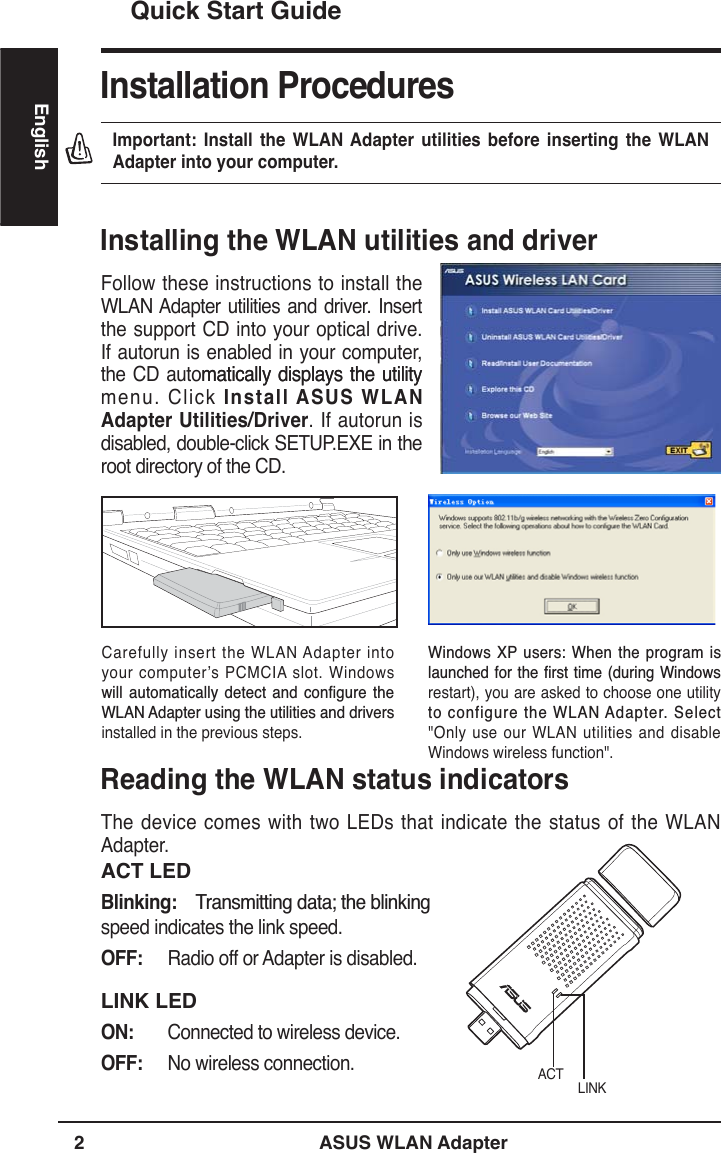 2 ASUS WLAN AdapterEnglishQuick Start GuideInstallation ProceduresImportant: Install the WLAN Adapter utilities before inserting the WLAN Adapter into your computer.Installing the WLAN utilities and driverFollow these instructions to install the WLAN Adapter utilities and driver. Insert the support CD into your optical drive. If autorun is enabled in your computer, the CD automatically displays the utilitymatically displays the utility menu. Click Install ASUS WLAN Adapter Utilities/Driver. If autorun is disabled, double-click SETUP.EXE in the root directory of the CD.Carefully insert the WLAN Adapter into your computer’s PCMCIA slot. Windows ZLOO DXWRPDWLFDOO\ GHWHFW DQG FRQÀJXUH WKH:/$1$GDSWHUXVLQJWKHXWLOLWLHVDQGGULYHUVinstalled in the previous steps.:LQGRZV;3 XVHUV:KHQWKHSURJUDPLVODXQFKHGIRUWKHÀUVWWLPHGXULQJ:LQGRZVrestart), you are asked to choose one utility WRFRQILJXUHWKH:/$1$GDSWHU6HOHFW&quot;Only use our WLAN utilities and disable Windows wireless function&quot;.Reading the WLAN status indicatorsThe device comes with two LEDs that indicate the status of the WLAN Adapter.ACT LEDBlinking:7UDQVPLWWLQJGDWDWKHEOLQNLQJspeed indicates the link speed.OFF: Radio off or Adapter is disabled.LINK LEDON: Connected to wireless device.OFF: No wireless connection. LINKACT