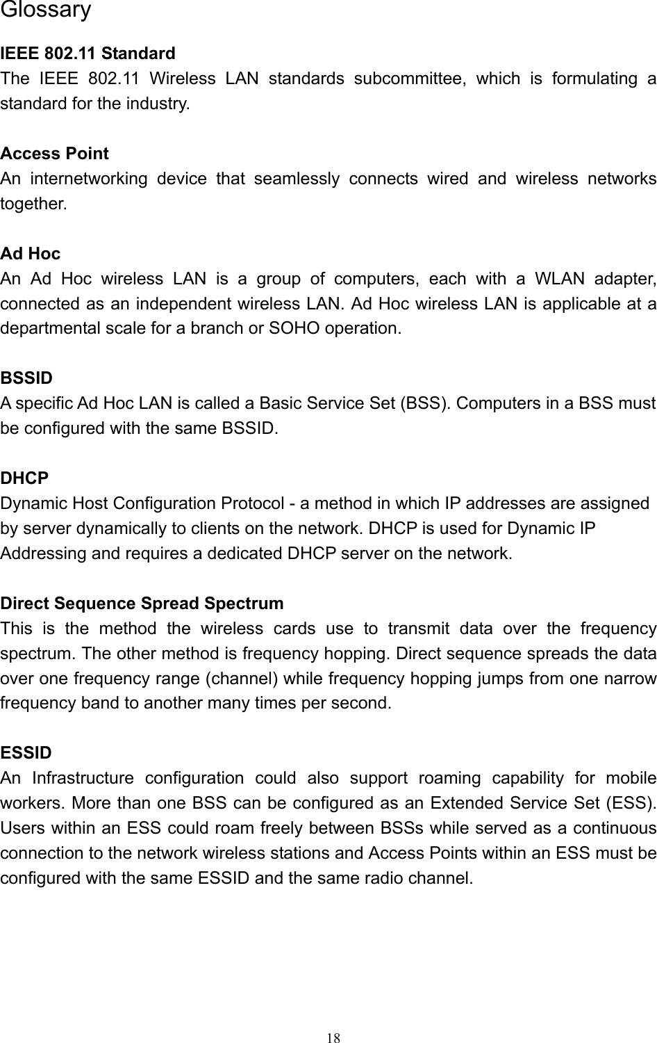   18 Glossary IEEE 802.11 Standard The IEEE 802.11 Wireless LAN standards subcommittee, which is formulating a standard for the industry.  Access Point An internetworking device that seamlessly connects wired and wireless networks together.  Ad Hoc   An Ad Hoc wireless LAN is a group of computers, each with a WLAN adapter, connected as an independent wireless LAN. Ad Hoc wireless LAN is applicable at a departmental scale for a branch or SOHO operation.  BSSID A specific Ad Hoc LAN is called a Basic Service Set (BSS). Computers in a BSS must be configured with the same BSSID.  DHCP Dynamic Host Configuration Protocol - a method in which IP addresses are assigned by server dynamically to clients on the network. DHCP is used for Dynamic IP Addressing and requires a dedicated DHCP server on the network.  Direct Sequence Spread Spectrum This is the method the wireless cards use to transmit data over the frequency spectrum. The other method is frequency hopping. Direct sequence spreads the data over one frequency range (channel) while frequency hopping jumps from one narrow frequency band to another many times per second.  ESSID An Infrastructure configuration could also support roaming capability for mobile workers. More than one BSS can be configured as an Extended Service Set (ESS). Users within an ESS could roam freely between BSSs while served as a continuous connection to the network wireless stations and Access Points within an ESS must be configured with the same ESSID and the same radio channel.    