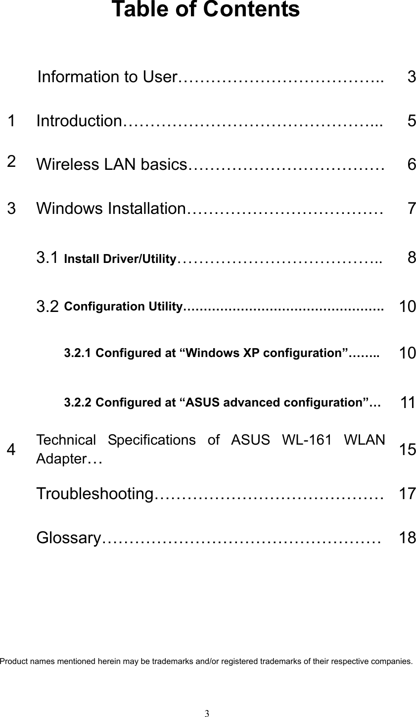   3 Table of Contents  Information to User………………………………..  31 Introduction………………………………………...  52  Wireless LAN basics………………………………    63  Windows Installation………………………………  7 3.1 Install Driver/Utility……………………………….. 8 3.2 Configuration Utility………………………………………….  103.2.1 Configured at “Windows XP configuration”……..  10  3.2.2 Configured at “ASUS advanced configuration”…  114  Technical Specifications of ASUS WL-161 WLAN Adapter…  15 Troubleshooting…………………………………… 17 Glossary…………………………………………… 18     Product names mentioned herein may be trademarks and/or registered trademarks of their respective companies. 