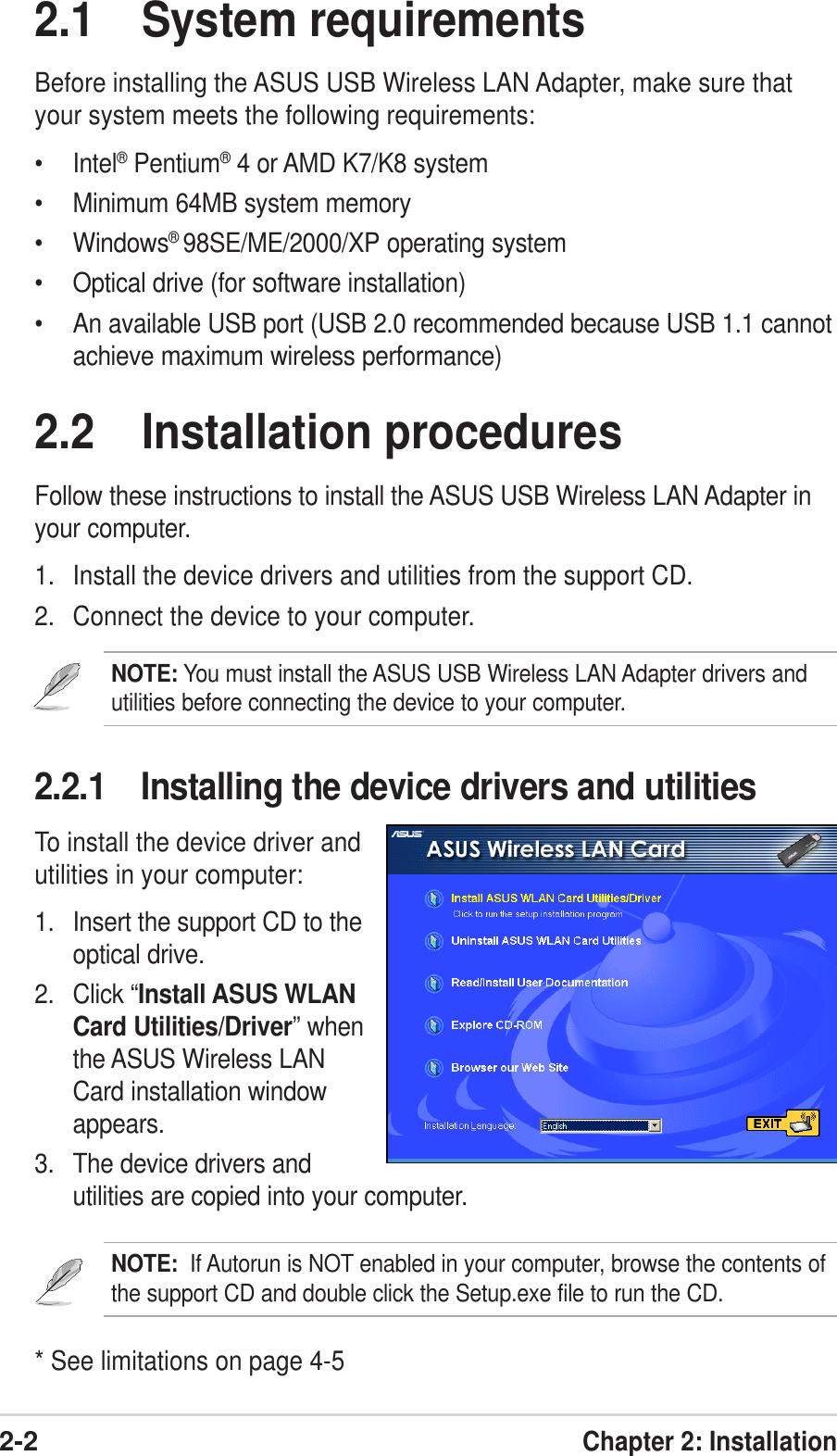 2-2Chapter 2: Installation2.1 System requirementsBefore installing the ASUS USB Wireless LAN Adapter, make sure thatyour system meets the following requirements:• Intel® Pentium® 4 or AMD K7/K8 system• Minimum 64MB system memory• Windows®98SE/ME/2000/XP operating system• Optical drive (for software installation)• An available USB port (USB 2.0 recommended because USB 1.1 cannotachieve maximum wireless performance)2.2.1 Installing the device drivers and utilitiesTo install the device driver andutilities in your computer:1. Insert the support CD to theoptical drive.2. Click “Install ASUS WLANCard Utilities/Driver” whenthe ASUS Wireless LANCard installation windowappears.3. The device drivers andutilities are copied into your computer.NOTE:  If Autorun is NOT enabled in your computer, browse the contents ofthe support CD and double click the Setup.exe file to run the CD.2.2 Installation proceduresFollow these instructions to install the ASUS USB Wireless LAN Adapter inyour computer.1. Install the device drivers and utilities from the support CD.2. Connect the device to your computer.NOTE: You must install the ASUS USB Wireless LAN Adapter drivers andutilities before connecting the device to your computer.* See limitations on page 4-5