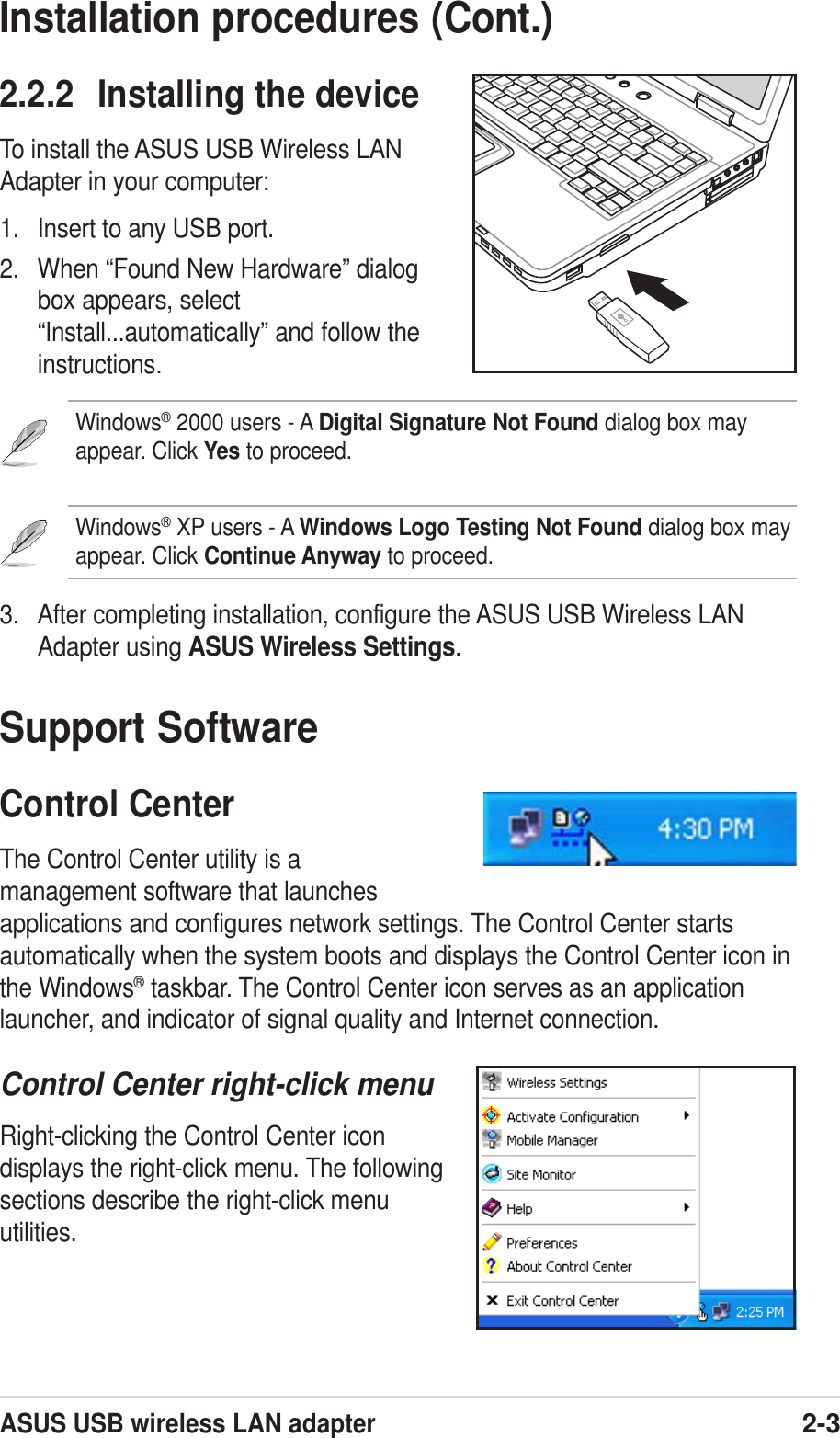ASUS USB wireless LAN adapter2-3Installation procedures (Cont.)2.2.2 Installing the deviceTo install the ASUS USB Wireless LANAdapter in your computer:1. Insert to any USB port.2. When “Found New Hardware” dialogbox appears, select“Install...automatically” and follow theinstructions.Windows® 2000 users - A Digital Signature Not Found dialog box mayappear. Click Yes to proceed.Windows® XP users - A Windows Logo Testing Not Found dialog box mayappear. Click Continue Anyway to proceed.3. After completing installation, configure the ASUS USB Wireless LANAdapter using ASUS Wireless Settings.Support SoftwareControl CenterThe Control Center utility is amanagement software that launchesapplications and configures network settings. The Control Center startsautomatically when the system boots and displays the Control Center icon inthe Windows® taskbar. The Control Center icon serves as an applicationlauncher, and indicator of signal quality and Internet connection.Control Center right-click menuRight-clicking the Control Center icondisplays the right-click menu. The followingsections describe the right-click menuutilities.