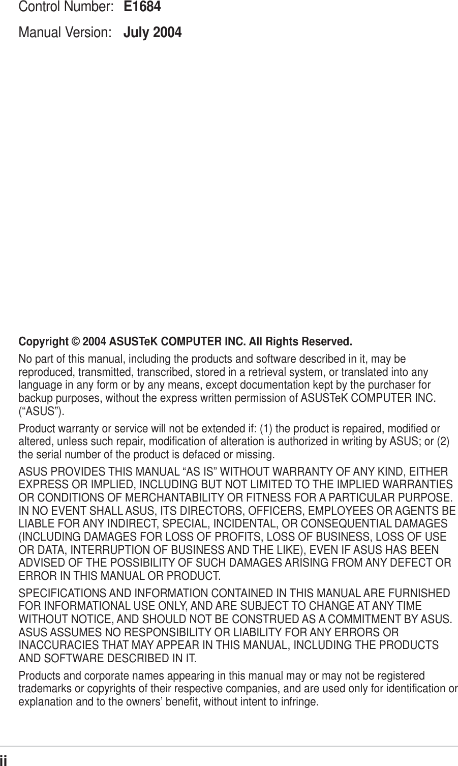 iiChecklistCopyright © 2004 ASUSTeK COMPUTER INC. All Rights Reserved.No part of this manual, including the products and software described in it, may bereproduced, transmitted, transcribed, stored in a retrieval system, or translated into anylanguage in any form or by any means, except documentation kept by the purchaser forbackup purposes, without the express written permission of ASUSTeK COMPUTER INC.(“ASUS”).Product warranty or service will not be extended if: (1) the product is repaired, modified oraltered, unless such repair, modification of alteration is authorized in writing by ASUS; or (2)the serial number of the product is defaced or missing.ASUS PROVIDES THIS MANUAL “AS IS” WITHOUT WARRANTY OF ANY KIND, EITHEREXPRESS OR IMPLIED, INCLUDING BUT NOT LIMITED TO THE IMPLIED WARRANTIESOR CONDITIONS OF MERCHANTABILITY OR FITNESS FOR A PARTICULAR PURPOSE.IN NO EVENT SHALL ASUS, ITS DIRECTORS, OFFICERS, EMPLOYEES OR AGENTS BELIABLE FOR ANY INDIRECT, SPECIAL, INCIDENTAL, OR CONSEQUENTIAL DAMAGES(INCLUDING DAMAGES FOR LOSS OF PROFITS, LOSS OF BUSINESS, LOSS OF USEOR DATA, INTERRUPTION OF BUSINESS AND THE LIKE), EVEN IF ASUS HAS BEENADVISED OF THE POSSIBILITY OF SUCH DAMAGES ARISING FROM ANY DEFECT ORERROR IN THIS MANUAL OR PRODUCT.SPECIFICATIONS AND INFORMATION CONTAINED IN THIS MANUAL ARE FURNISHEDFOR INFORMATIONAL USE ONLY, AND ARE SUBJECT TO CHANGE AT ANY TIMEWITHOUT NOTICE, AND SHOULD NOT BE CONSTRUED AS A COMMITMENT BY ASUS.ASUS ASSUMES NO RESPONSIBILITY OR LIABILITY FOR ANY ERRORS ORINACCURACIES THAT MAY APPEAR IN THIS MANUAL, INCLUDING THE PRODUCTSAND SOFTWARE DESCRIBED IN IT.Products and corporate names appearing in this manual may or may not be registeredtrademarks or copyrights of their respective companies, and are used only for identification orexplanation and to the owners’ benefit, without intent to infringe.Control Number: E1684Manual Version: July 2004