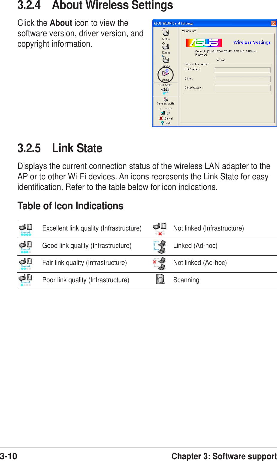 3-10Chapter 3: Software support3.2.5 Link StateDisplays the current connection status of the wireless LAN adapter to theAP or to other Wi-Fi devices. An icons represents the Link State for easyidentification. Refer to the table below for icon indications.Table of Icon Indications3.2.4 About Wireless SettingsClick the About icon to view thesoftware version, driver version, andcopyright information.Excellent link quality (Infrastructure) Not linked (Infrastructure)Good link quality (Infrastructure) Linked (Ad-hoc)Fair link quality (Infrastructure) Not linked (Ad-hoc)Poor link quality (Infrastructure) Scanning