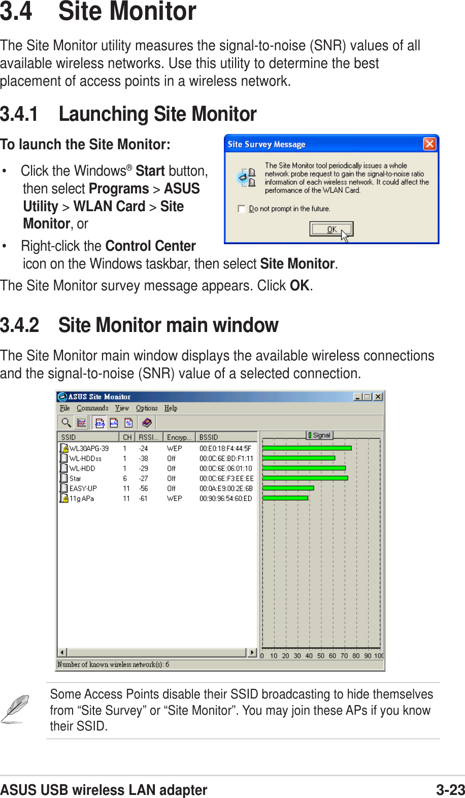 ASUS USB wireless LAN adapter3-233.4 Site MonitorThe Site Monitor utility measures the signal-to-noise (SNR) values of allavailable wireless networks. Use this utility to determine the bestplacement of access points in a wireless network.3.4.1 Launching Site MonitorTo launch the Site Monitor:• Click the Windows®Start button,then select Programs &gt; ASUSUtility &gt; WLAN Card &gt; SiteMonitor, or• Right-click the Control Centericon on the Windows taskbar, then select Site Monitor.The Site Monitor survey message appears. Click OK.3.4.2 Site Monitor main windowThe Site Monitor main window displays the available wireless connectionsand the signal-to-noise (SNR) value of a selected connection.Some Access Points disable their SSID broadcasting to hide themselvesfrom “Site Survey” or “Site Monitor”. You may join these APs if you knowtheir SSID.