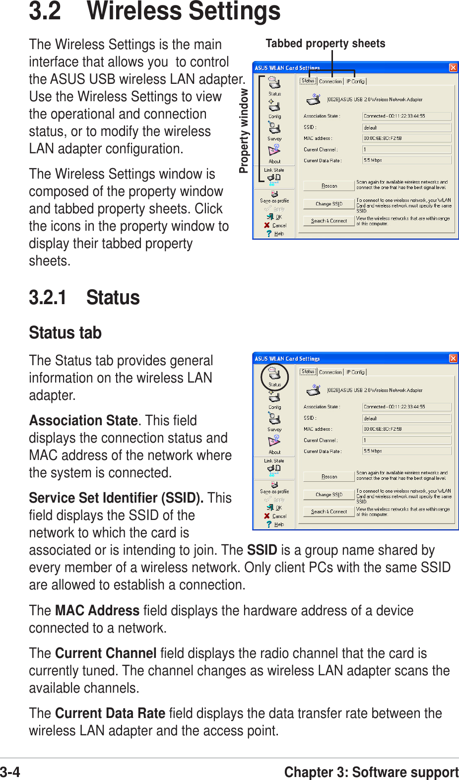 3-4Chapter 3: Software support3.2 Wireless SettingsThe Wireless Settings is the maininterface that allows you  to controlthe ASUS USB wireless LAN adapter.Use the Wireless Settings to viewthe operational and connectionstatus, or to modify the wirelessLAN adapter configuration.The Wireless Settings window iscomposed of the property windowand tabbed property sheets. Clickthe icons in the property window todisplay their tabbed propertysheets.Property windowTabbed property sheets3.2.1 StatusStatus tabThe Status tab provides generalinformation on the wireless LANadapter.Association State. This fielddisplays the connection status andMAC address of the network wherethe system is connected.Service Set Identifier (SSID). Thisfield displays the SSID of thenetwork to which the card isassociated or is intending to join. The SSID is a group name shared byevery member of a wireless network. Only client PCs with the same SSIDare allowed to establish a connection.The MAC Address field displays the hardware address of a deviceconnected to a network.The Current Channel field displays the radio channel that the card iscurrently tuned. The channel changes as wireless LAN adapter scans theavailable channels.The Current Data Rate field displays the data transfer rate between thewireless LAN adapter and the access point.