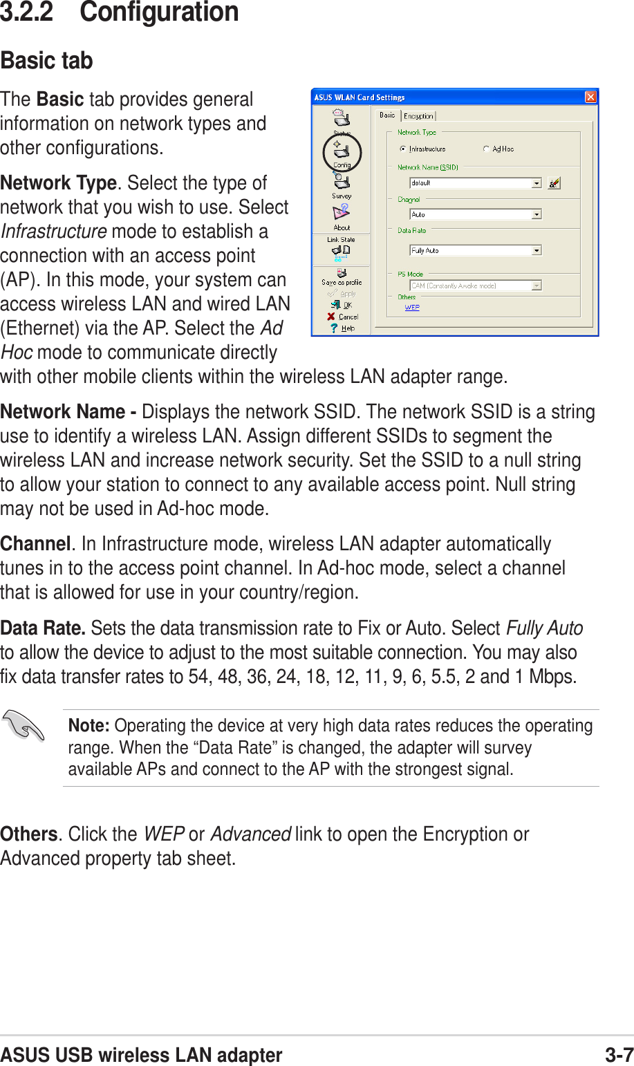 ASUS USB wireless LAN adapter3-73.2.2 ConfigurationBasic tabThe Basic tab provides generalinformation on network types andother configurations.Network Type. Select the type ofnetwork that you wish to use. SelectInfrastructure mode to establish aconnection with an access point(AP). In this mode, your system canaccess wireless LAN and wired LAN(Ethernet) via the AP. Select the AdHoc mode to communicate directlywith other mobile clients within the wireless LAN adapter range.Network Name - Displays the network SSID. The network SSID is a stringuse to identify a wireless LAN. Assign different SSIDs to segment thewireless LAN and increase network security. Set the SSID to a null stringto allow your station to connect to any available access point. Null stringmay not be used in Ad-hoc mode.Channel. In Infrastructure mode, wireless LAN adapter automaticallytunes in to the access point channel. In Ad-hoc mode, select a channelthat is allowed for use in your country/region.Data Rate. Sets the data transmission rate to Fix or Auto. Select Fully Autoto allow the device to adjust to the most suitable connection. You may alsofix data transfer rates to 54, 48, 36, 24, 18, 12, 11, 9, 6, 5.5, 2 and 1 Mbps.Others. Click the WEP or Advanced link to open the Encryption orAdvanced property tab sheet.Note: Operating the device at very high data rates reduces the operatingrange. When the “Data Rate” is changed, the adapter will surveyavailable APs and connect to the AP with the strongest signal.
