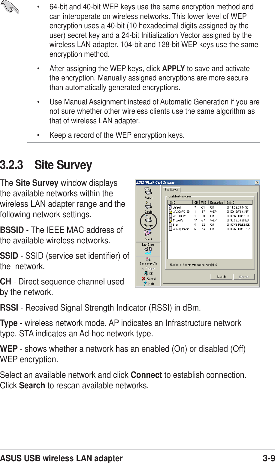 ASUS USB wireless LAN adapter3-9• 64-bit and 40-bit WEP keys use the same encryption method andcan interoperate on wireless networks. This lower level of WEPencryption uses a 40-bit (10 hexadecimal digits assigned by theuser) secret key and a 24-bit Initialization Vector assigned by thewireless LAN adapter. 104-bit and 128-bit WEP keys use the sameencryption method.• After assigning the WEP keys, click APPLY to save and activatethe encryption. Manually assigned encryptions are more securethan automatically generated encryptions.• Use Manual Assignment instead of Automatic Generation if you arenot sure whether other wireless clients use the same algorithm asthat of wireless LAN adapter.• Keep a record of the WEP encryption keys.3.2.3 Site SurveyThe Site Survey window displaysthe available networks within thewireless LAN adapter range and thefollowing network settings.BSSID - The IEEE MAC address ofthe available wireless networks.SSID - SSID (service set identifier) ofthe  network.CH - Direct sequence channel usedby the network.RSSI - Received Signal Strength Indicator (RSSI) in dBm.Type - wireless network mode. AP indicates an Infrastructure networktype. STA indicates an Ad-hoc network type.WEP - shows whether a network has an enabled (On) or disabled (Off)WEP encryption.Select an available network and click Connect to establish connection.Click Search to rescan available networks.