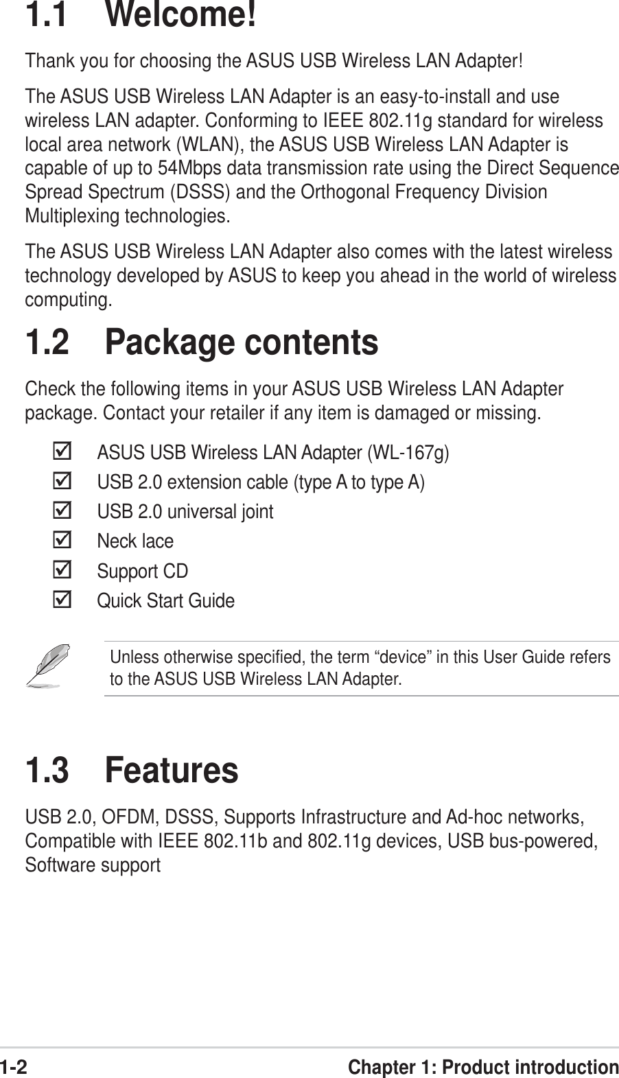 1-2Chapter 1: Product introduction1.1 Welcome!Thank you for choosing the ASUS USB Wireless LAN Adapter!The ASUS USB Wireless LAN Adapter is an easy-to-install and usewireless LAN adapter. Conforming to IEEE 802.11g standard for wirelesslocal area network (WLAN), the ASUS USB Wireless LAN Adapter iscapable of up to 54Mbps data transmission rate using the Direct SequenceSpread Spectrum (DSSS) and the Orthogonal Frequency DivisionMultiplexing technologies.The ASUS USB Wireless LAN Adapter also comes with the latest wirelesstechnology developed by ASUS to keep you ahead in the world of wirelesscomputing.1.2 Package contentsCheck the following items in your ASUS USB Wireless LAN Adapterpackage. Contact your retailer if any item is damaged or missing.ASUS USB Wireless LAN Adapter (WL-167g)USB 2.0 extension cable (type A to type A)USB 2.0 universal jointNeck laceSupport CDQuick Start Guide1.3 FeaturesUSB 2.0, OFDM, DSSS, Supports Infrastructure and Ad-hoc networks,Compatible with IEEE 802.11b and 802.11g devices, USB bus-powered,Software supportUnless otherwise specified, the term “device” in this User Guide refersto the ASUS USB Wireless LAN Adapter.