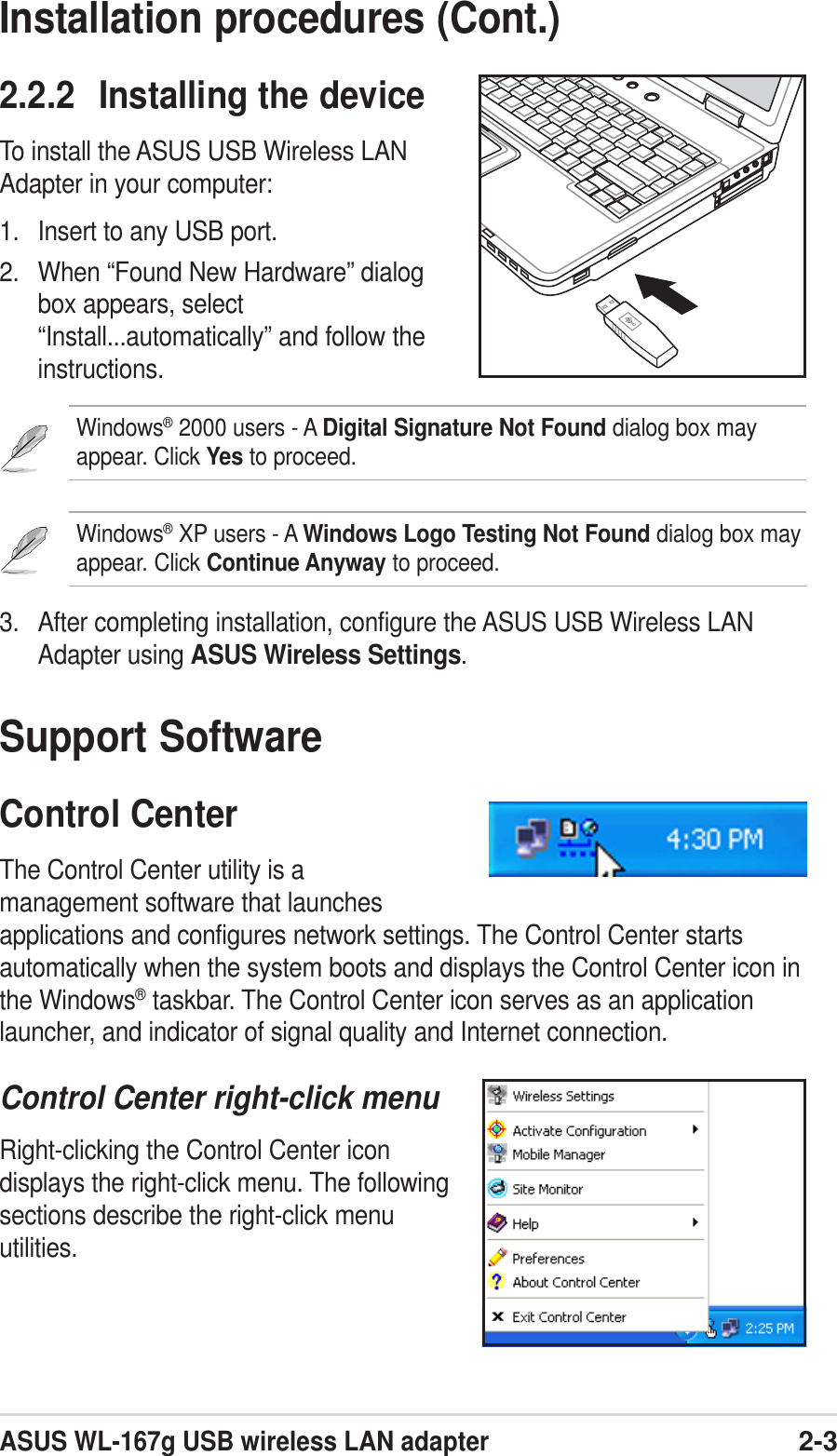 ASUS WL-167g USB wireless LAN adapter2-3Installation procedures (Cont.)2.2.2 Installing the deviceTo install the ASUS USB Wireless LANAdapter in your computer:1. Insert to any USB port.2. When “Found New Hardware” dialogbox appears, select“Install...automatically” and follow theinstructions.Windows® 2000 users - A Digital Signature Not Found dialog box mayappear. Click Yes to proceed.Windows® XP users - A Windows Logo Testing Not Found dialog box mayappear. Click Continue Anyway to proceed.3. After completing installation, configure the ASUS USB Wireless LANAdapter using ASUS Wireless Settings.Support SoftwareControl CenterThe Control Center utility is amanagement software that launchesapplications and configures network settings. The Control Center startsautomatically when the system boots and displays the Control Center icon inthe Windows® taskbar. The Control Center icon serves as an applicationlauncher, and indicator of signal quality and Internet connection.Control Center right-click menuRight-clicking the Control Center icondisplays the right-click menu. The followingsections describe the right-click menuutilities.