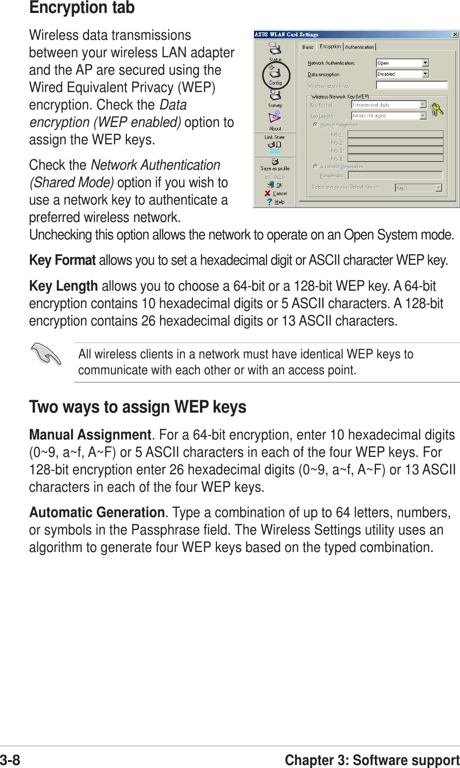 3-8Chapter 3: Software supportEncryption tabWireless data transmissionsbetween your wireless LAN adapterand the AP are secured using theWired Equivalent Privacy (WEP)encryption. Check the Dataencryption (WEP enabled) option toassign the WEP keys.Check the Network Authentication(Shared Mode) option if you wish touse a network key to authenticate apreferred wireless network.Unchecking this option allows the network to operate on an Open System mode.Key Format allows you to set a hexadecimal digit or ASCII character WEP key.Key Length allows you to choose a 64-bit or a 128-bit WEP key. A 64-bitencryption contains 10 hexadecimal digits or 5 ASCII characters. A 128-bitencryption contains 26 hexadecimal digits or 13 ASCII characters.Two ways to assign WEP keysManual Assignment. For a 64-bit encryption, enter 10 hexadecimal digits(0~9, a~f, A~F) or 5 ASCII characters in each of the four WEP keys. For128-bit encryption enter 26 hexadecimal digits (0~9, a~f, A~F) or 13 ASCIIcharacters in each of the four WEP keys.Automatic Generation. Type a combination of up to 64 letters, numbers,or symbols in the Passphrase field. The Wireless Settings utility uses analgorithm to generate four WEP keys based on the typed combination.All wireless clients in a network must have identical WEP keys tocommunicate with each other or with an access point.
