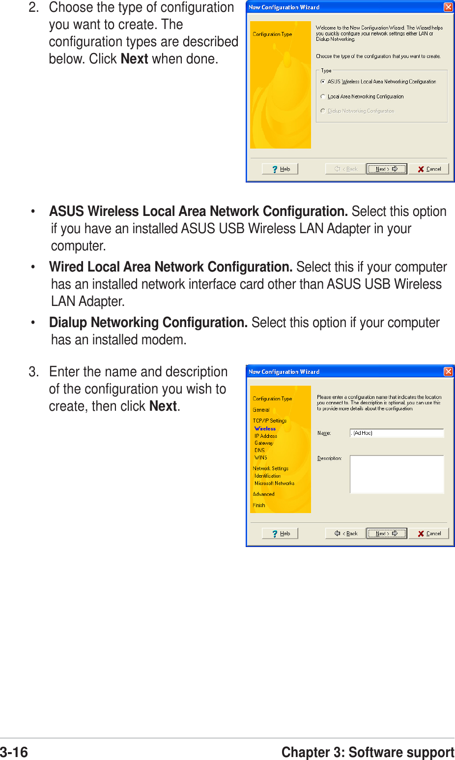 3-16Chapter 3: Software support•ASUS Wireless Local Area Network Configuration. Select this optionif you have an installed ASUS USB Wireless LAN Adapter in yourcomputer.•Wired Local Area Network Configuration. Select this if your computerhas an installed network interface card other than ASUS USB WirelessLAN Adapter.•Dialup Networking Configuration. Select this option if your computerhas an installed modem.3. Enter the name and descriptionof the configuration you wish tocreate, then click Next.2. Choose the type of configurationyou want to create. Theconfiguration types are describedbelow. Click Next when done.
