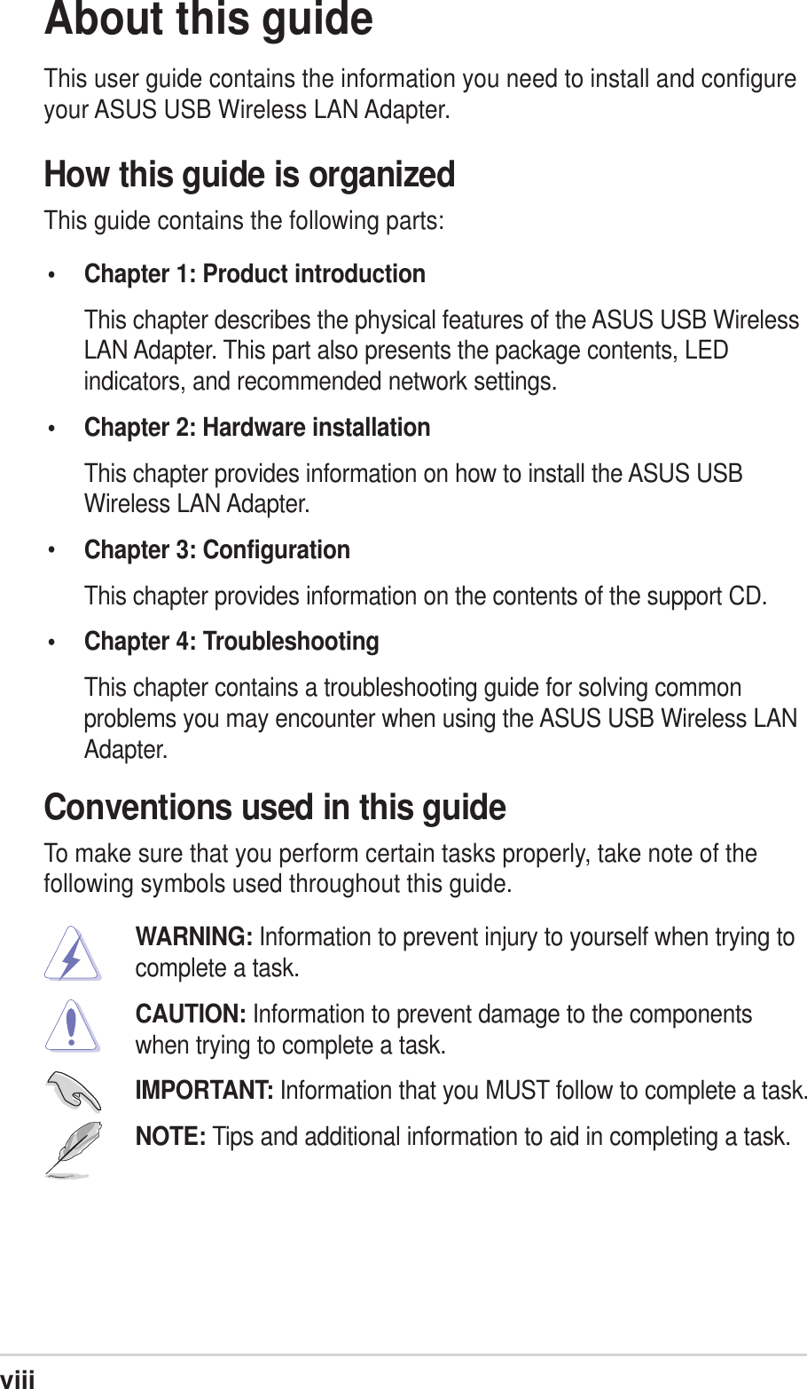 viiiAbout this guideThis user guide contains the information you need to install and configureyour ASUS USB Wireless LAN Adapter.How this guide is organizedThis guide contains the following parts:• Chapter 1: Product introductionThis chapter describes the physical features of the ASUS USB WirelessLAN Adapter. This part also presents the package contents, LEDindicators, and recommended network settings.• Chapter 2: Hardware installationThis chapter provides information on how to install the ASUS USBWireless LAN Adapter.•Chapter 3: ConfigurationThis chapter provides information on the contents of the support CD.• Chapter 4: TroubleshootingThis chapter contains a troubleshooting guide for solving commonproblems you may encounter when using the ASUS USB Wireless LANAdapter.Conventions used in this guideTo make sure that you perform certain tasks properly, take note of thefollowing symbols used throughout this guide.WARNING: Information to prevent injury to yourself when trying tocomplete a task.CAUTION: Information to prevent damage to the componentswhen trying to complete a task.IMPORTANT: Information that you MUST follow to complete a task.NOTE: Tips and additional information to aid in completing a task.