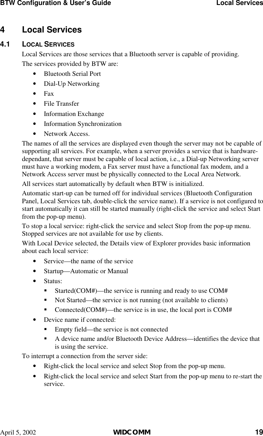 BTW Configuration &amp; User’s Guide    Local Services April 5, 2002  WIDCOMM 19 4 Local Services 4.1 LOCAL SERVICES Local Services are those services that a Bluetooth server is capable of providing. The services provided by BTW are: •  Bluetooth Serial Port  •  Dial-Up Networking •  Fax •  File Transfer •  Information Exchange •  Information Synchronization •  Network Access. The names of all the services are displayed even though the server may not be capable of supporting all services. For example, when a server provides a service that is hardware-dependant, that server must be capable of local action, i.e., a Dial-up Networking server must have a working modem, a Fax server must have a functional fax modem, and a Network Access server must be physically connected to the Local Area Network. All services start automatically by default when BTW is initialized.  Automatic start-up can be turned off for individual services (Bluetooth Configuration Panel, Local Services tab, double-click the service name). If a service is not configured to start automatically it can still be started manually (right-click the service and select Start from the pop-up menu). To stop a local service: right-click the service and select Stop from the pop-up menu. Stopped services are not available for use by clients. With Local Device selected, the Details view of Explorer provides basic information about each local service: •  Service—the name of the service •  Startup—Automatic or Manual •  Status: !  Started(COM#)—the service is running and ready to use COM#  !  Not Started—the service is not running (not available to clients) !  Connected(COM#)—the service is in use, the local port is COM# •  Device name if connected: !  Empty field—the service is not connected !  A device name and/or Bluetooth Device Address—identifies the device that is using the service. To interrupt a connection from the server side: •  Right-click the local service and select Stop from the pop-up menu. •  Right-click the local service and select Start from the pop-up menu to re-start the service.
