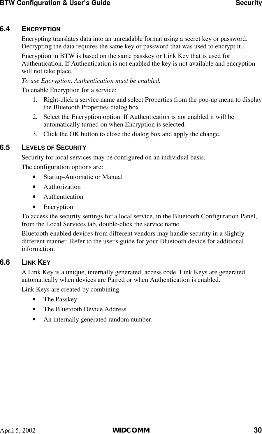 BTW Configuration &amp; User’s Guide    Security April 5, 2002  WIDCOMM 30 6.4 ENCRYPTION Encrypting translates data into an unreadable format using a secret key or password. Decrypting the data requires the same key or password that was used to encrypt it. Encryption in BTW is based on the same passkey or Link Key that is used for Authentication. If Authentication is not enabled the key is not available and encryption will not take place. To use Encryption, Authentication must be enabled.  To enable Encryption for a service: 1.  Right-click a service name and select Properties from the pop-up menu to display the Bluetooth Properties dialog box. 2.  Select the Encryption option. If Authentication is not enabled it will be automatically turned on when Encryption is selected. 3.  Click the OK button to close the dialog box and apply the change. 6.5 LEVELS OF SECURITY Security for local services may be configured on an individual basis.  The configuration options are: •  Startup-Automatic or Manual •  Authorization •  Authentication •  Encryption To access the security settings for a local service, in the Bluetooth Configuration Panel, from the Local Services tab, double-click the service name. Bluetooth-enabled devices from different vendors may handle security in a slightly different manner. Refer to the user&apos;s guide for your Bluetooth device for additional information. 6.6 LINK KEY A Link Key is a unique, internally generated, access code. Link Keys are generated automatically when devices are Paired or when Authentication is enabled. Link Keys are created by combining •  The Passkey •  The Bluetooth Device Address •  An internally generated random number.   