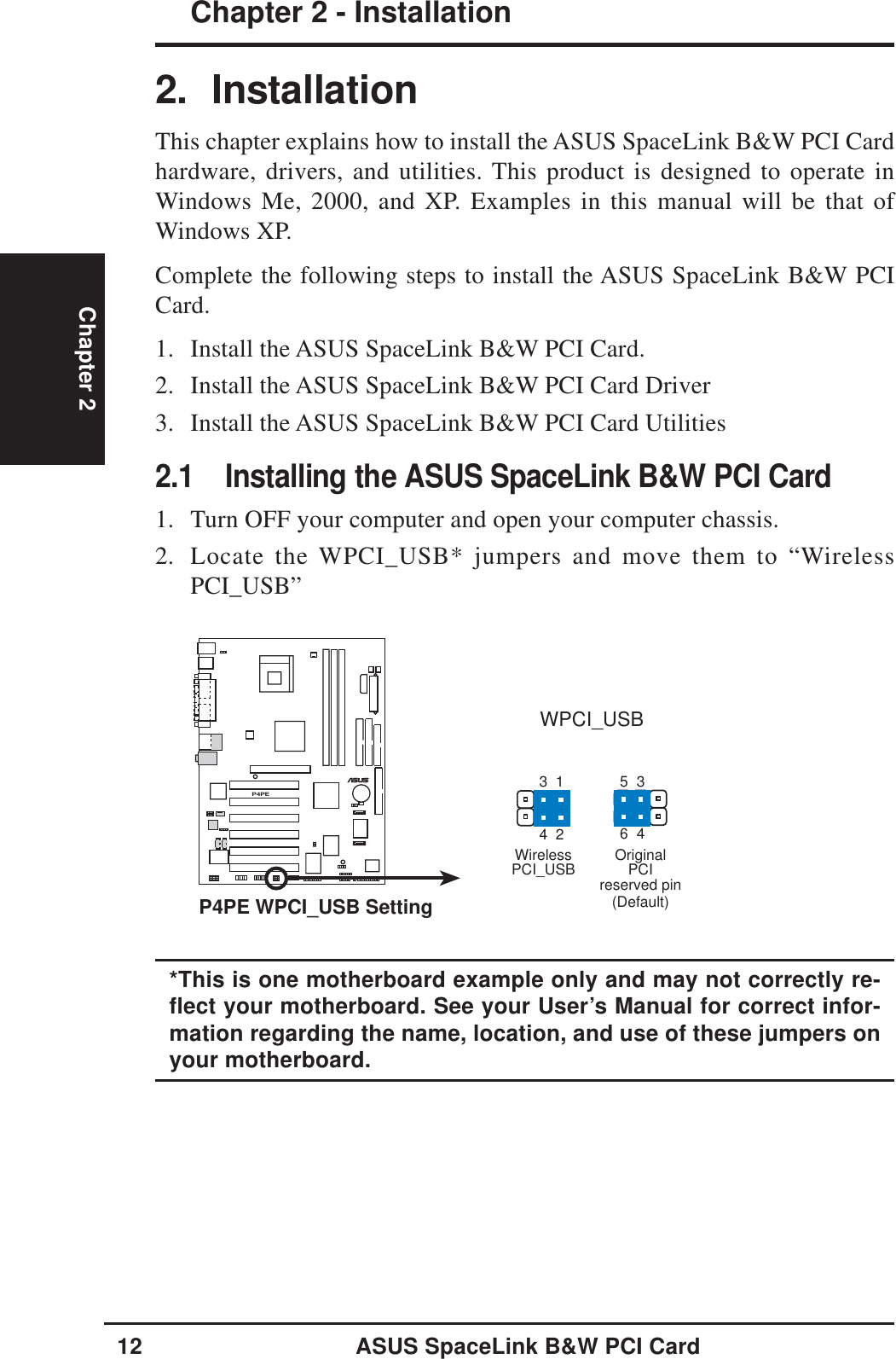 12 ASUS SpaceLink B&amp;W PCI CardChapter 2 - InstallationChapter 22. InstallationThis chapter explains how to install the ASUS SpaceLink B&amp;W PCI Cardhardware, drivers, and utilities. This product is designed to operate inWindows Me, 2000, and XP. Examples in this manual will be that ofWindows XP.Complete the following steps to install the ASUS SpaceLink B&amp;W PCICard.1. Install the ASUS SpaceLink B&amp;W PCI Card.2. Install the ASUS SpaceLink B&amp;W PCI Card Driver3. Install the ASUS SpaceLink B&amp;W PCI Card Utilities2.1 Installing the ASUS SpaceLink B&amp;W PCI Card1. Turn OFF your computer and open your computer chassis.2. Locate the WPCI_USB* jumpers and move them to “WirelessPCI_USB”P4PE®P4PE WPCI_USB SettingWPCI_USBWirelessPCI_USB(Default)35461324OriginalPCIreserved pin*This is one motherboard example only and may not correctly re-flect your motherboard. See your User’s Manual for correct infor-mation regarding the name, location, and use of these jumpers onyour motherboard.