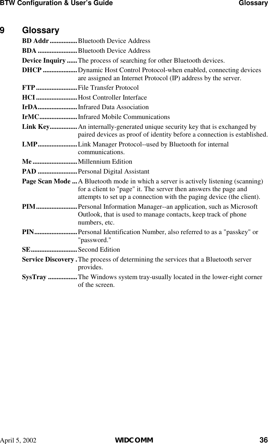 BTW Configuration &amp; User’s Guide    Glossary April 5, 2002  WIDCOMM 36 9 Glossary BD Addr................Bluetooth Device Address BDA .......................Bluetooth Device Address Device Inquiry ......The process of searching for other Bluetooth devices. DHCP ....................Dynamic Host Control Protocol-when enabled, connecting devices are assigned an Internet Protocol (IP) address by the server. FTP........................File Transfer Protocol HCI........................Host Controller Interface IrDA.......................Infrared Data Association IrMC......................Infrared Mobile Communications Link Key................An internally-generated unique security key that is exchanged by paired devices as proof of identity before a connection is established. LMP.......................Link Manager Protocol--used by Bluetooth for internal communications. Me..........................Millennium Edition PAD .......................Personal Digital Assistant Page Scan Mode ...A Bluetooth mode in which a server is actively listening (scanning) for a client to &quot;page&quot; it. The server then answers the page and attempts to set up a connection with the paging device (the client). PIM........................Personal Information Manager--an application, such as Microsoft Outlook, that is used to manage contacts, keep track of phone numbers, etc. PIN.........................Personal Identification Number, also referred to as a &quot;passkey&quot; or &quot;password.&quot; SE...........................Second Edition Service Discovery .The process of determining the services that a Bluetooth server provides. SysTray .................The Windows system tray-usually located in the lower-right corner of the screen. 