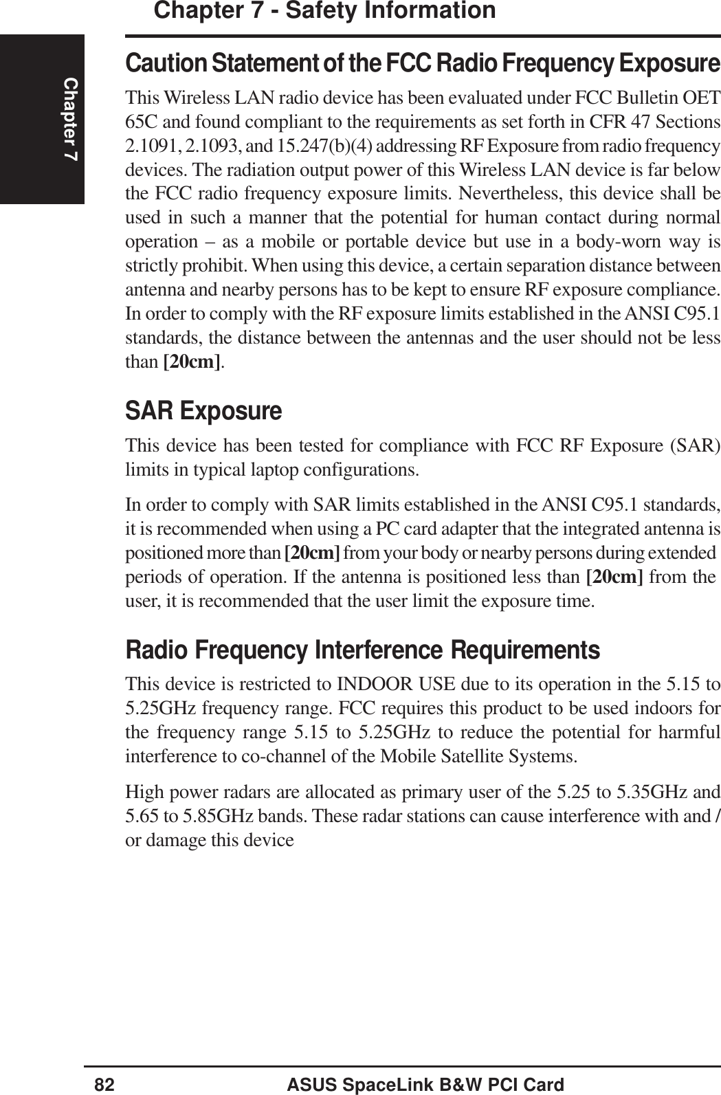 82 ASUS SpaceLink B&amp;W PCI CardChapter 7Chapter 7 - Safety InformationCaution Statement of the FCC Radio Frequency ExposureThis Wireless LAN radio device has been evaluated under FCC Bulletin OET65C and found compliant to the requirements as set forth in CFR 47 Sections2.1091, 2.1093, and 15.247(b)(4) addressing RF Exposure from radio frequencydevices. The radiation output power of this Wireless LAN device is far belowthe FCC radio frequency exposure limits. Nevertheless, this device shall beused in such a manner that the potential for human contact during normaloperation – as a mobile or portable device but use in a body-worn way isstrictly prohibit. When using this device, a certain separation distance betweenantenna and nearby persons has to be kept to ensure RF exposure compliance.In order to comply with the RF exposure limits established in the ANSI C95.1standards, the distance between the antennas and the user should not be lessthan [20cm].SAR ExposureThis device has been tested for compliance with FCC RF Exposure (SAR)limits in typical laptop configurations.In order to comply with SAR limits established in the ANSI C95.1 standards,it is recommended when using a PC card adapter that the integrated antenna ispositioned more than [20cm] from your body or nearby persons during extendedperiods of operation. If the antenna is positioned less than [20cm] from theuser, it is recommended that the user limit the exposure time.Radio Frequency Interference RequirementsThis device is restricted to INDOOR USE due to its operation in the 5.15 to5.25GHz frequency range. FCC requires this product to be used indoors forthe frequency range 5.15 to 5.25GHz to reduce the potential for harmfulinterference to co-channel of the Mobile Satellite Systems.High power radars are allocated as primary user of the 5.25 to 5.35GHz and5.65 to 5.85GHz bands. These radar stations can cause interference with and /or damage this device