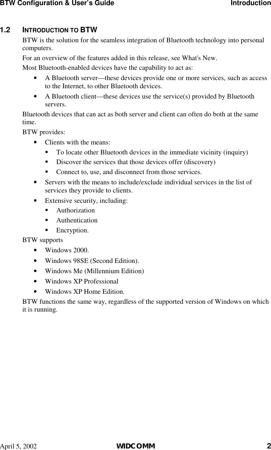 BTW Configuration &amp; User’s Guide    Introduction April 5, 2002  WIDCOMM 2 1.2 INTRODUCTION TO BTW BTW is the solution for the seamless integration of Bluetooth technology into personal computers. For an overview of the features added in this release, see What&apos;s New. Most Bluetooth-enabled devices have the capability to act as: •  A Bluetooth server—these devices provide one or more services, such as access to the Internet, to other Bluetooth devices. •  A Bluetooth client—these devices use the service(s) provided by Bluetooth servers. Bluetooth devices that can act as both server and client can often do both at the same time.  BTW provides: •  Clients with the means: !  To locate other Bluetooth devices in the immediate vicinity (inquiry) !  Discover the services that those devices offer (discovery) !  Connect to, use, and disconnect from those services. •  Servers with the means to include/exclude individual services in the list of services they provide to clients. •  Extensive security, including: !  Authorization !  Authentication !  Encryption. BTW supports •  Windows 2000. •  Windows 98SE (Second Edition). •  Windows Me (Millennium Edition) •  Windows XP Professional •  Windows XP Home Edition. BTW functions the same way, regardless of the supported version of Windows on which it is running. 