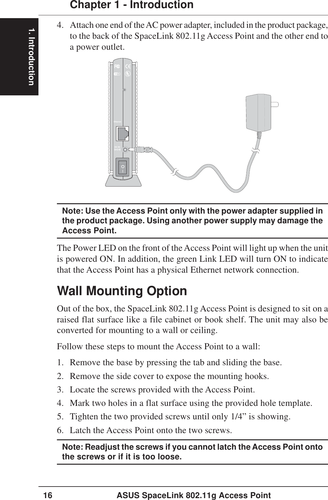 1. IntroductionChapter 1 - Introduction16 ASUS SpaceLink 802.11g Access Point4. Attach one end of the AC power adapter, included in the product package,to the back of the SpaceLink 802.11g Access Point and the other end toa power outlet.Wall Mounting OptionOut of the box, the SpaceLink 802.11g Access Point is designed to sit on araised flat surface like a file cabinet or book shelf. The unit may also beconverted for mounting to a wall or ceiling.Follow these steps to mount the Access Point to a wall:1. Remove the base by pressing the tab and sliding the base.2. Remove the side cover to expose the mounting hooks.3. Locate the screws provided with the Access Point.4. Mark two holes in a flat surface using the provided hole template.5. Tighten the two provided screws until only 1/4” is showing.6. Latch the Access Point onto the two screws.Note: Readjust the screws if you cannot latch the Access Point ontothe screws or if it is too loose.Note: Use the Access Point only with the power adapter supplied inthe product package. Using another power supply may damage theAccess Point.The Power LED on the front of the Access Point will light up when the unitis powered ON. In addition, the green Link LED will turn ON to indicatethat the Access Point has a physical Ethernet network connection.