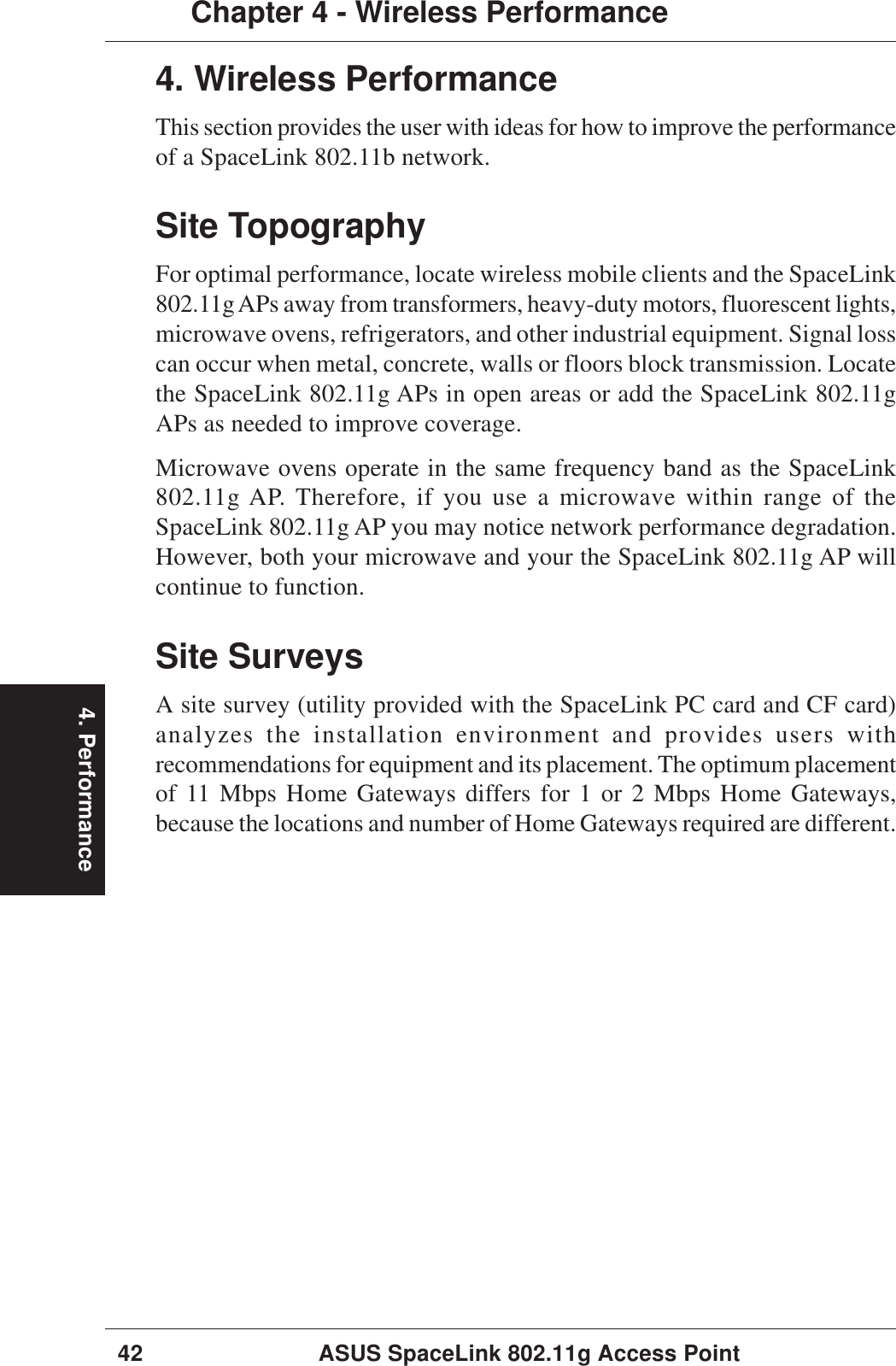 4. Performance42 ASUS SpaceLink 802.11g Access PointChapter 4 - Wireless Performance4. Wireless PerformanceThis section provides the user with ideas for how to improve the performanceof a SpaceLink 802.11b network.Site TopographyFor optimal performance, locate wireless mobile clients and the SpaceLink802.11g APs away from transformers, heavy-duty motors, fluorescent lights,microwave ovens, refrigerators, and other industrial equipment. Signal losscan occur when metal, concrete, walls or floors block transmission. Locatethe SpaceLink 802.11g APs in open areas or add the SpaceLink 802.11gAPs as needed to improve coverage.Microwave ovens operate in the same frequency band as the SpaceLink802.11g AP. Therefore, if you use a microwave within range of theSpaceLink 802.11g AP you may notice network performance degradation.However, both your microwave and your the SpaceLink 802.11g AP willcontinue to function.Site SurveysA site survey (utility provided with the SpaceLink PC card and CF card)analyzes the installation environment and provides users withrecommendations for equipment and its placement. The optimum placementof 11 Mbps Home Gateways differs for 1 or 2 Mbps Home Gateways,because the locations and number of Home Gateways required are different.