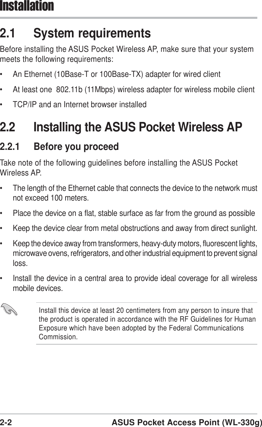 2-2 ASUS Pocket Access Point (WL-330g)Installation2.1 System requirementsBefore installing the ASUS Pocket Wireless AP, make sure that your systemmeets the following requirements:• An Ethernet (10Base-T or 100Base-TX) adapter for wired client• At least one  802.11b (11Mbps) wireless adapter for wireless mobile client• TCP/IP and an Internet browser installed2.2 Installing the ASUS Pocket Wireless AP2.2.1 Before you proceedTake note of the following guidelines before installing the ASUS PocketWireless AP.• The length of the Ethernet cable that connects the device to the network mustnot exceed 100 meters.• Place the device on a flat, stable surface as far from the ground as possible• Keep the device clear from metal obstructions and away from direct sunlight.• Keep the device away from transformers, heavy-duty motors, fluorescent lights,microwave ovens, refrigerators, and other industrial equipment to prevent signalloss.• Install the device in a central area to provide ideal coverage for all wirelessmobile devices.Install this device at least 20 centimeters from any person to insure thatthe product is operated in accordance with the RF Guidelines for HumanExposure which have been adopted by the Federal CommunicationsCommission.