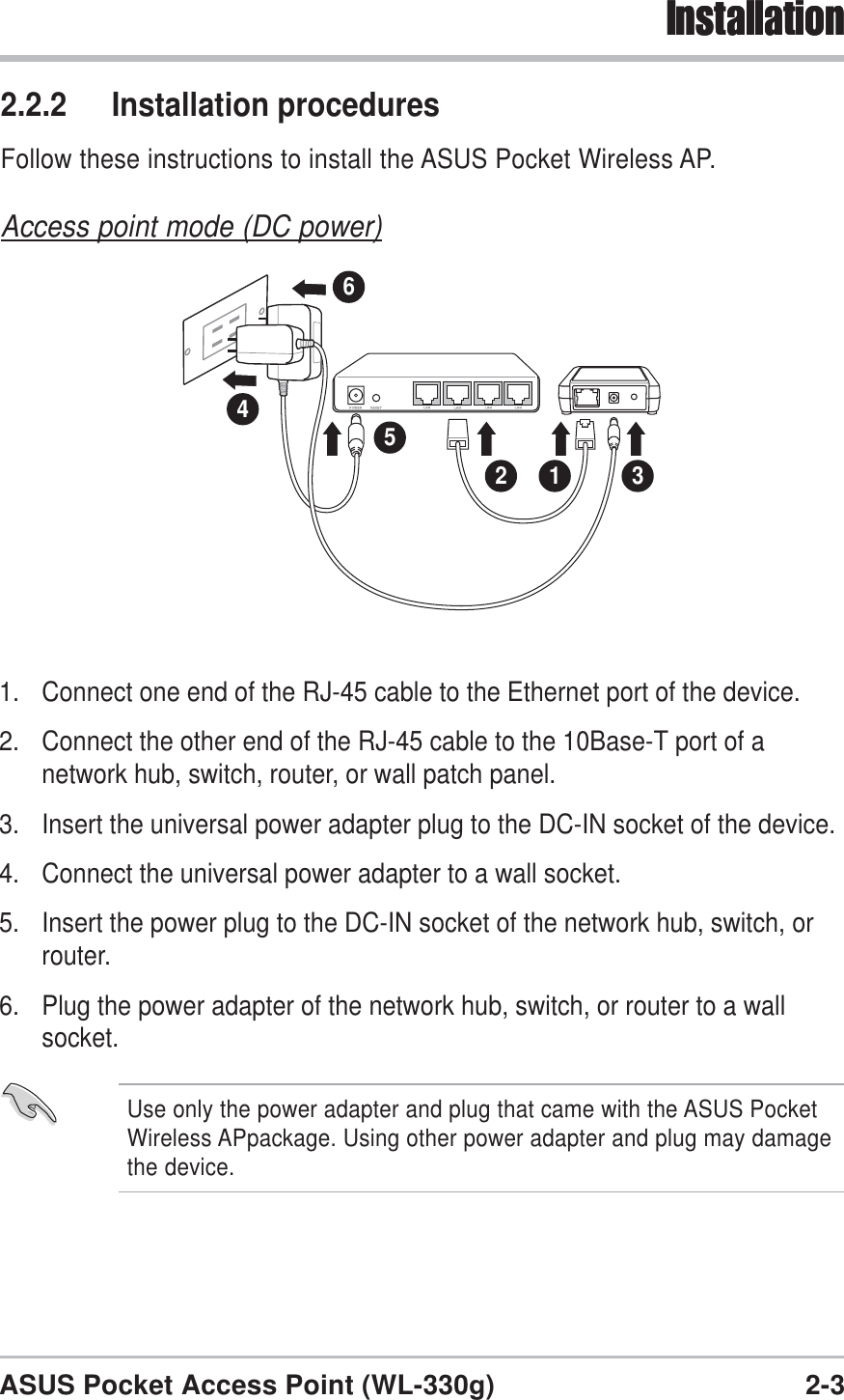 2-3ASUS Pocket Access Point (WL-330g)Installation1. Connect one end of the RJ-45 cable to the Ethernet port of the device.2. Connect the other end of the RJ-45 cable to the 10Base-T port of anetwork hub, switch, router, or wall patch panel.3. Insert the universal power adapter plug to the DC-IN socket of the device.4. Connect the universal power adapter to a wall socket.5. Insert the power plug to the DC-IN socket of the network hub, switch, orrouter.6. Plug the power adapter of the network hub, switch, or router to a wallsocket.2 1 34562.2.2 Installation proceduresFollow these instructions to install the ASUS Pocket Wireless AP.Access point mode (DC power)InstallationUse only the power adapter and plug that came with the ASUS PocketWireless APpackage. Using other power adapter and plug may damagethe device.