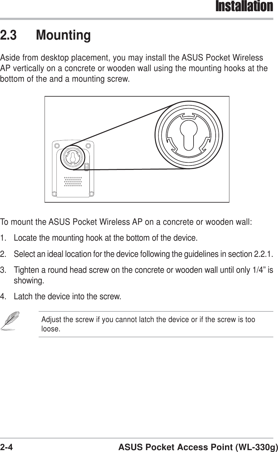 2-4 ASUS Pocket Access Point (WL-330g)Installation2.3 MountingAside from desktop placement, you may install the ASUS Pocket WirelessAP vertically on a concrete or wooden wall using the mounting hooks at thebottom of the and a mounting screw.To mount the ASUS Pocket Wireless AP on a concrete or wooden wall:1. Locate the mounting hook at the bottom of the device.2. Select an ideal location for the device following the guidelines in section 2.2.1.3. Tighten a round head screw on the concrete or wooden wall until only 1/4” isshowing.4. Latch the device into the screw.Adjust the screw if you cannot latch the device or if the screw is tooloose.