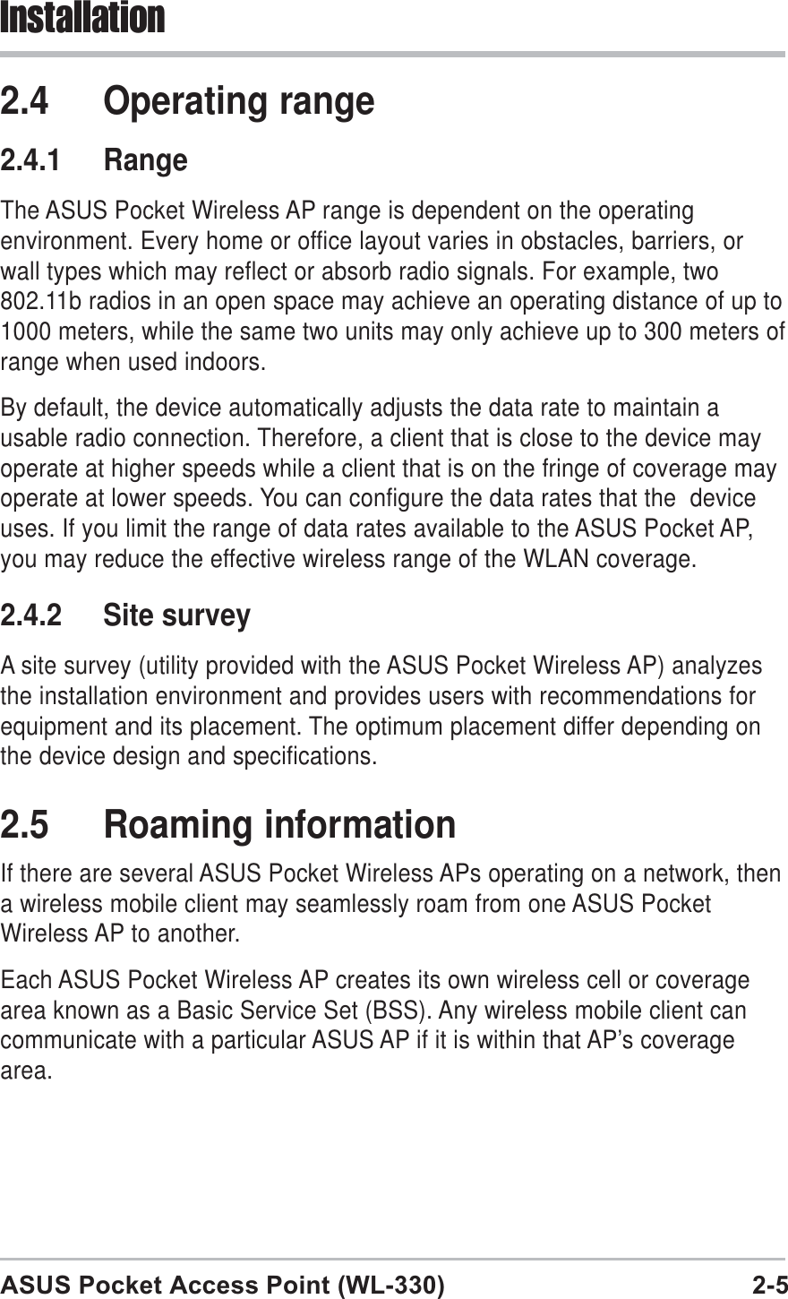 ASUS Pocket Access Point (WL-330) 2-5Installation2.4 Operating range2.4.1 RangeThe ASUS Pocket Wireless AP range is dependent on the operatingenvironment. Every home or office layout varies in obstacles, barriers, orwall types which may reflect or absorb radio signals. For example, two802.11b radios in an open space may achieve an operating distance of up to1000 meters, while the same two units may only achieve up to 300 meters ofrange when used indoors.By default, the device automatically adjusts the data rate to maintain ausable radio connection. Therefore, a client that is close to the device mayoperate at higher speeds while a client that is on the fringe of coverage mayoperate at lower speeds. You can configure the data rates that the  deviceuses. If you limit the range of data rates available to the ASUS Pocket AP,you may reduce the effective wireless range of the WLAN coverage.2.4.2 Site surveyA site survey (utility provided with the ASUS Pocket Wireless AP) analyzesthe installation environment and provides users with recommendations forequipment and its placement. The optimum placement differ depending onthe device design and specifications.2.5 Roaming informationIf there are several ASUS Pocket Wireless APs operating on a network, thena wireless mobile client may seamlessly roam from one ASUS PocketWireless AP to another.Each ASUS Pocket Wireless AP creates its own wireless cell or coveragearea known as a Basic Service Set (BSS). Any wireless mobile client cancommunicate with a particular ASUS AP if it is within that AP’s coveragearea.