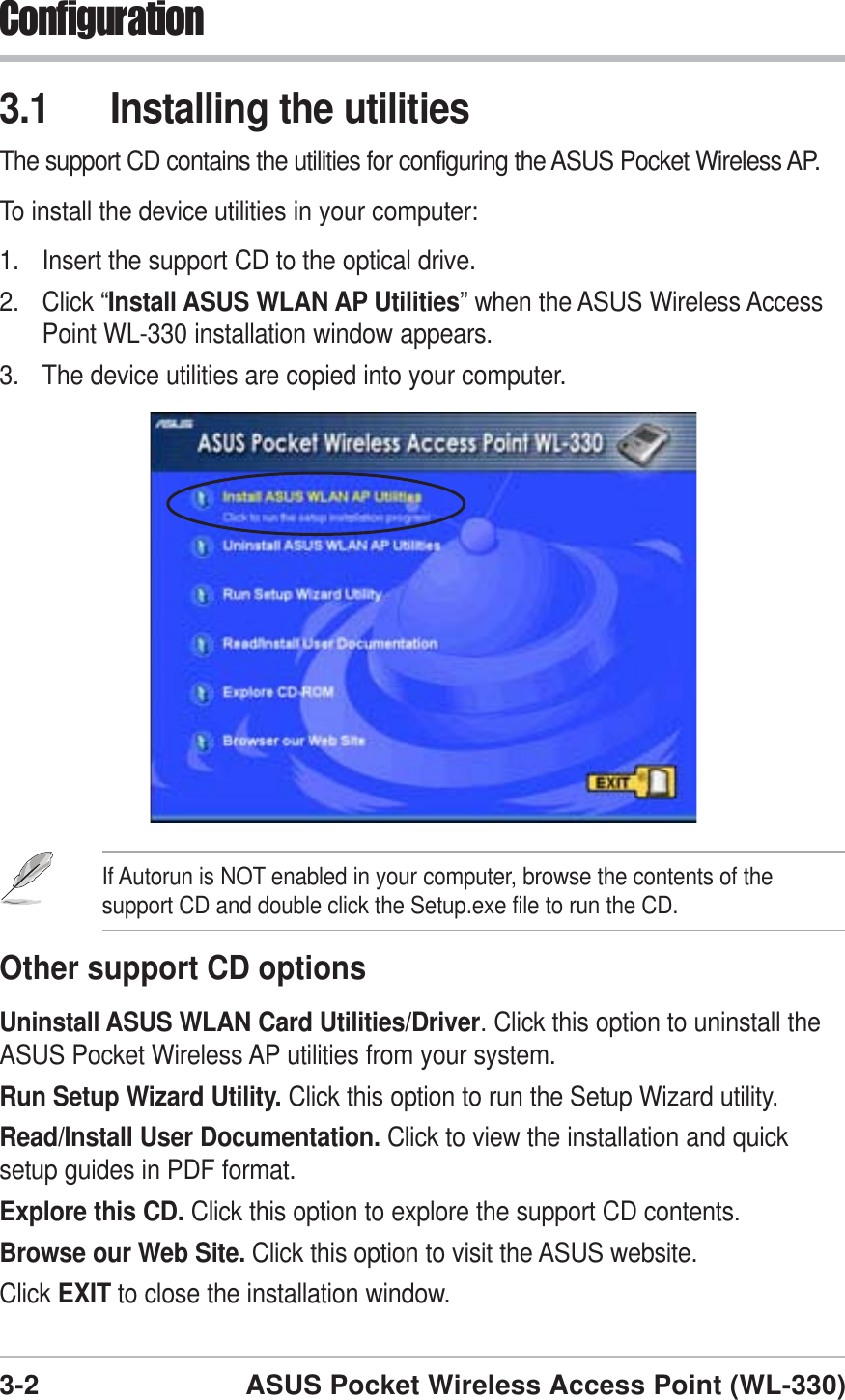 3-2 ASUS Pocket Wireless Access Point (WL-330)Configuration3.1 Installing the utilitiesThe support CD contains the utilities for configuring the ASUS Pocket Wireless AP.To install the device utilities in your computer:1. Insert the support CD to the optical drive.2. Click “Install ASUS WLAN AP Utilities” when the ASUS Wireless AccessPoint WL-330 installation window appears.3. The device utilities are copied into your computer.If Autorun is NOT enabled in your computer, browse the contents of thesupport CD and double click the Setup.exe file to run the CD.Other support CD optionsUninstall ASUS WLAN Card Utilities/Driver. Click this option to uninstall theASUS Pocket Wireless AP utilities from your system.Run Setup Wizard Utility. Click this option to run the Setup Wizard utility.Read/Install User Documentation. Click to view the installation and quicksetup guides in PDF format.Explore this CD. Click this option to explore the support CD contents.Browse our Web Site. Click this option to visit the ASUS website.Click EXIT to close the installation window.