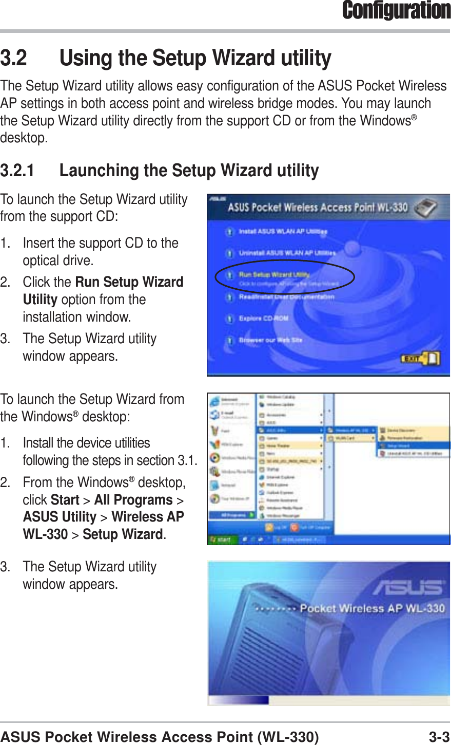 3-3ASUS Pocket Wireless Access Point (WL-330)Configuration3.2 Using the Setup Wizard utilityThe Setup Wizard utility allows easy configuration of the ASUS Pocket WirelessAP settings in both access point and wireless bridge modes. You may launchthe Setup Wizard utility directly from the support CD or from the Windows®desktop.3.2.1 Launching the Setup Wizard utilityTo launch the Setup Wizard utilityfrom the support CD:1. Insert the support CD to theoptical drive.2. Click the Run Setup WizardUtility option from theinstallation window.3. The Setup Wizard utilitywindow appears.To launch the Setup Wizard fromthe Windows® desktop:1. Install the device utilitiesfollowing the steps in section 3.1.2. From the Windows® desktop,click Start &gt;All Programs &gt;ASUS Utility &gt;Wireless APWL-330 &gt; Setup Wizard.3. The Setup Wizard utilitywindow appears.