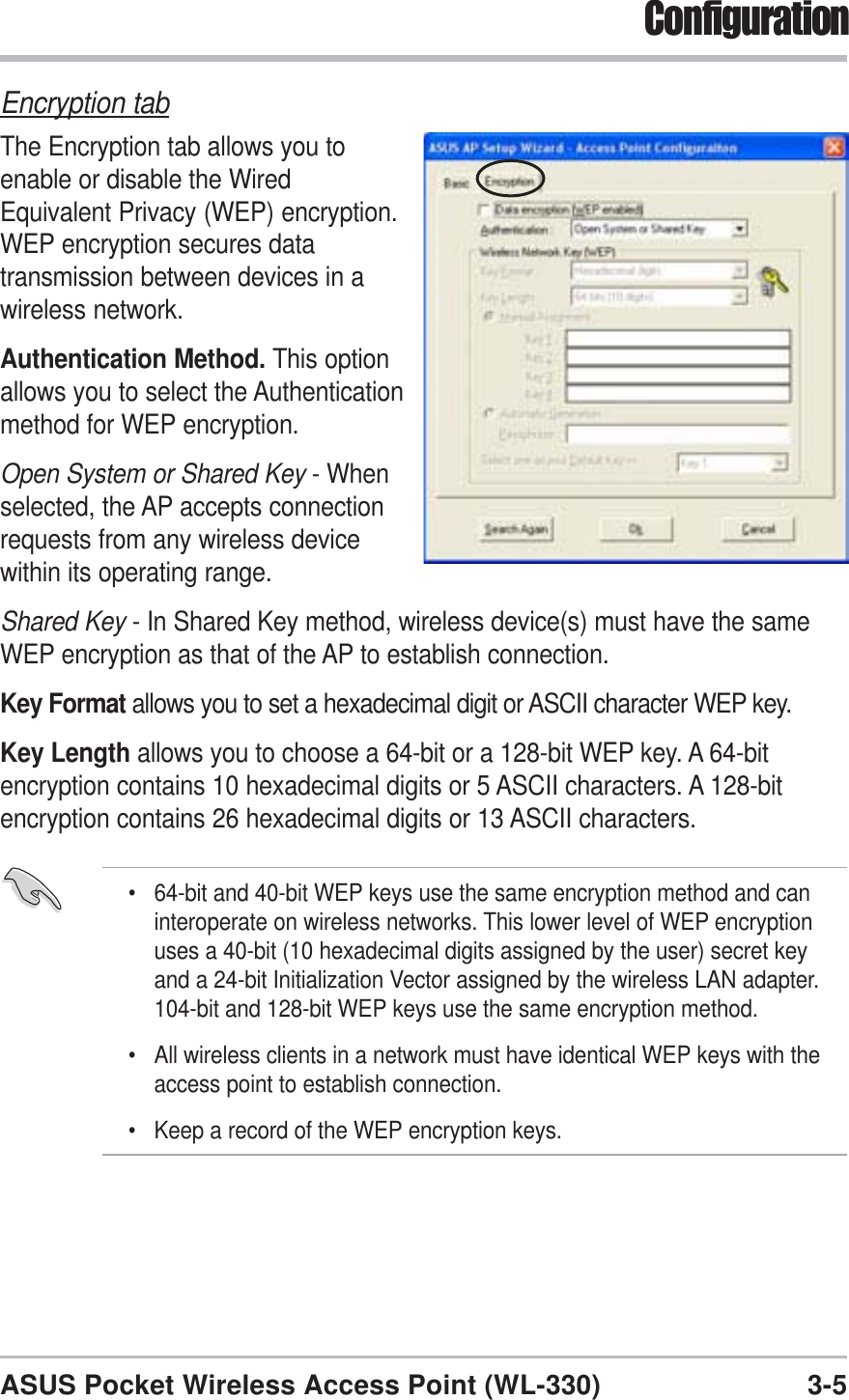3-5ASUS Pocket Wireless Access Point (WL-330)ConfigurationEncryption tabThe Encryption tab allows you toenable or disable the WiredEquivalent Privacy (WEP) encryption.WEP encryption secures datatransmission between devices in awireless network.Authentication Method. This optionallows you to select the Authenticationmethod for WEP encryption.Open System or Shared Key - Whenselected, the AP accepts connectionrequests from any wireless devicewithin its operating range.Shared Key - In Shared Key method, wireless device(s) must have the sameWEP encryption as that of the AP to establish connection.Key Format allows you to set a hexadecimal digit or ASCII character WEP key.Key Length allows you to choose a 64-bit or a 128-bit WEP key. A 64-bitencryption contains 10 hexadecimal digits or 5 ASCII characters. A 128-bitencryption contains 26 hexadecimal digits or 13 ASCII characters.• 64-bit and 40-bit WEP keys use the same encryption method and caninteroperate on wireless networks. This lower level of WEP encryptionuses a 40-bit (10 hexadecimal digits assigned by the user) secret keyand a 24-bit Initialization Vector assigned by the wireless LAN adapter.104-bit and 128-bit WEP keys use the same encryption method.• All wireless clients in a network must have identical WEP keys with theaccess point to establish connection.• Keep a record of the WEP encryption keys.