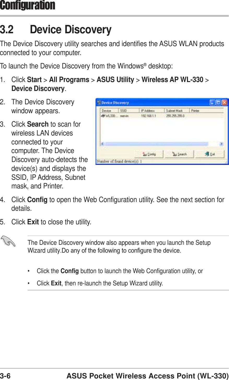 3-6ASUS Pocket Wireless Access Point (WL-330)Configuration3.2 Device DiscoveryThe Device Discovery utility searches and identifies the ASUS WLAN productsconnected to your computer.To launch the Device Discovery from the Windows® desktop:1. Click Start &gt;All Programs &gt;ASUS Utility &gt;Wireless AP WL-330 &gt;Device Discovery.2. The Device Discoverywindow appears.3. Click Search to scan forwireless LAN devicesconnected to yourcomputer. The DeviceDiscovery auto-detects thedevice(s) and displays theSSID, IP Address, Subnetmask, and Printer.4. Click Config to open the Web Configuration utility. See the next section fordetails.5. Click Exit to close the utility.The Device Discovery window also appears when you launch the SetupWizard utility.Do any of the following to configure the device.• Click the Config button to launch the Web Configuration utility, or• Click Exit, then re-launch the Setup Wizard utility.
