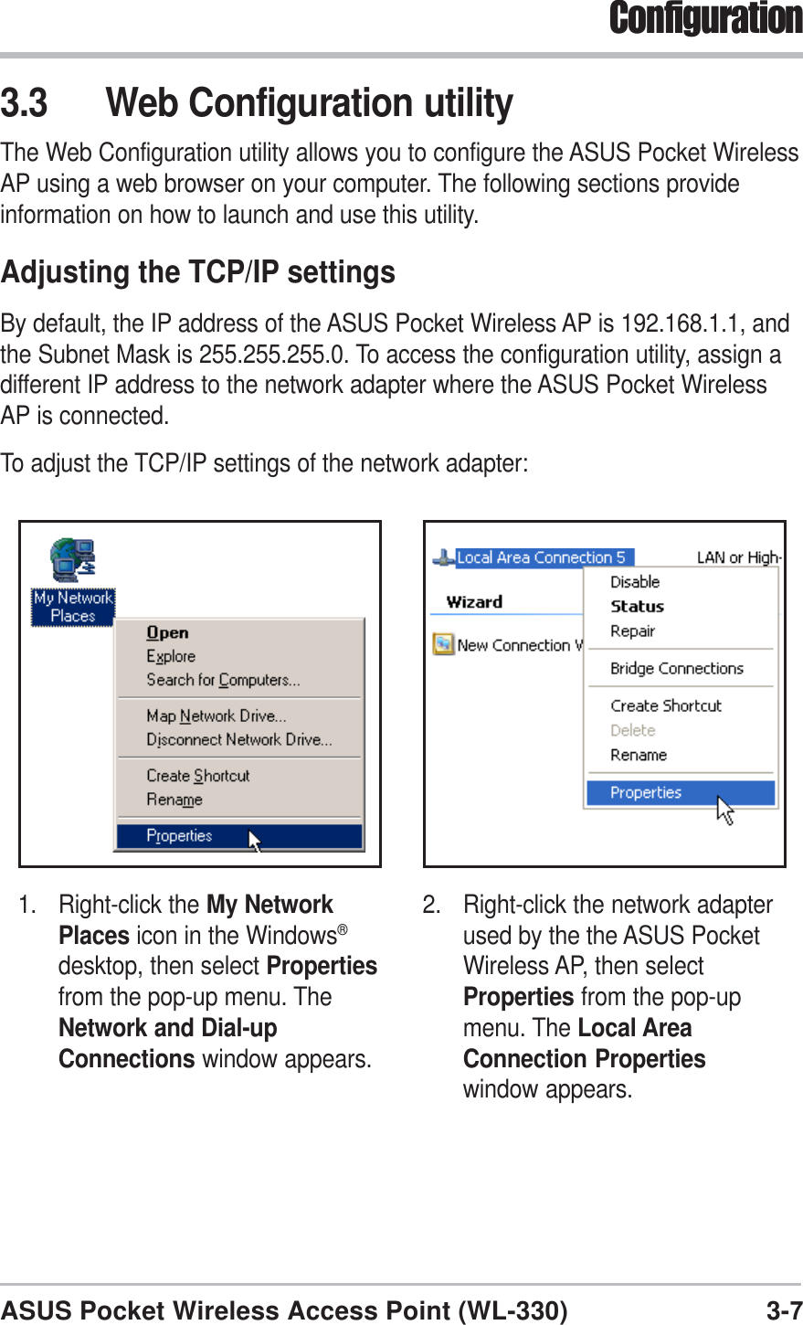 3-7ASUS Pocket Wireless Access Point (WL-330)Configuration3.3 Web Configuration utilityThe Web Configuration utility allows you to configure the ASUS Pocket WirelessAP using a web browser on your computer. The following sections provideinformation on how to launch and use this utility.Adjusting the TCP/IP settingsBy default, the IP address of the ASUS Pocket Wireless AP is 192.168.1.1, andthe Subnet Mask is 255.255.255.0. To access the configuration utility, assign adifferent IP address to the network adapter where the ASUS Pocket WirelessAP is connected.To adjust the TCP/IP settings of the network adapter:1. Right-click the My NetworkPlaces icon in the Windows®desktop, then select Propertiesfrom the pop-up menu. TheNetwork and Dial-upConnections window appears.2. Right-click the network adapterused by the the ASUS PocketWireless AP, then selectProperties from the pop-upmenu. The Local AreaConnection Propertieswindow appears.