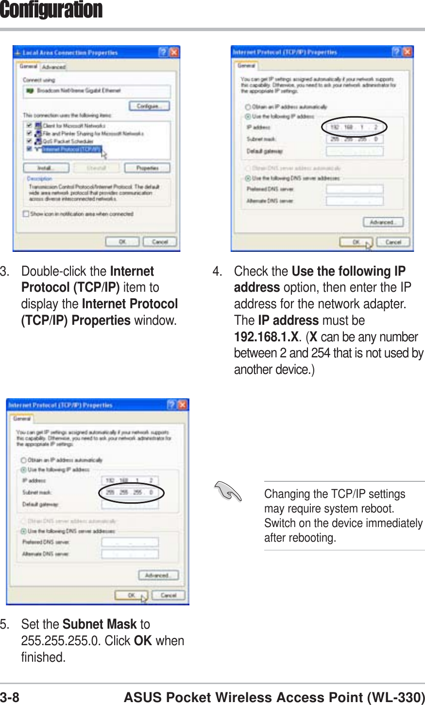 3-8ASUS Pocket Wireless Access Point (WL-330)Configuration3. Double-click the InternetProtocol (TCP/IP) item todisplay the Internet Protocol(TCP/IP) Properties window.4. Check the Use the following IPaddress option, then enter the IPaddress for the network adapter.The IP address must be192.168.1.X. (Xcan be any numberbetween 2 and 254 that is not used byanother device.)5. Set the Subnet Mask to255.255.255.0. Click OK whenfinished.Changing the TCP/IP settingsmay require system reboot.Switch on the device immediatelyafter rebooting.