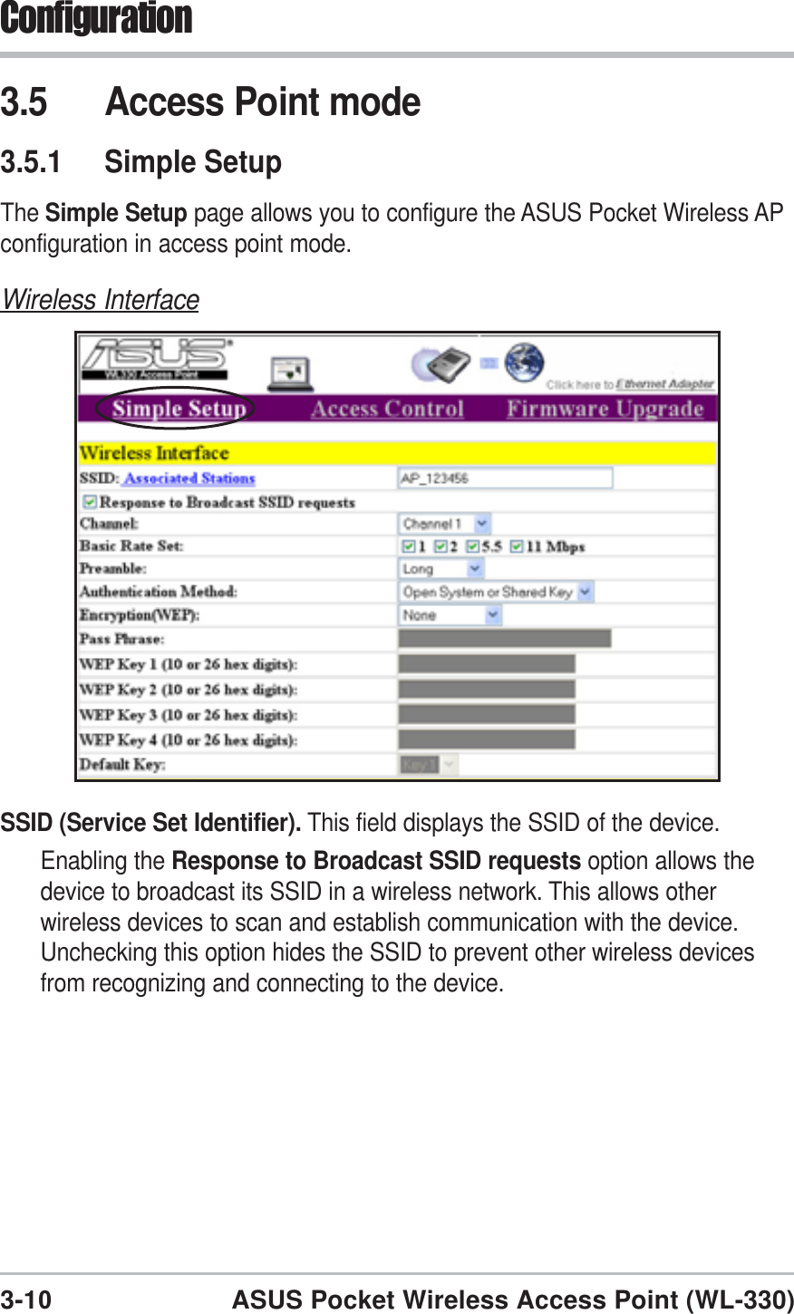 3-10ASUS Pocket Wireless Access Point (WL-330)Configuration3.5 Access Point mode3.5.1 Simple SetupThe Simple Setup page allows you to configure the ASUS Pocket Wireless APconfiguration in access point mode.Wireless InterfaceSSID (Service Set Identifier). This field displays the SSID of the device.Enabling the Response to Broadcast SSID requests option allows thedevice to broadcast its SSID in a wireless network. This allows otherwireless devices to scan and establish communication with the device.Unchecking this option hides the SSID to prevent other wireless devicesfrom recognizing and connecting to the device.