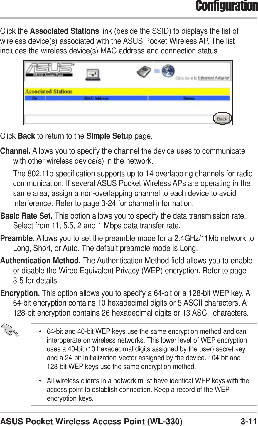 3-11ASUS Pocket Wireless Access Point (WL-330)ConfigurationClick the Associated Stations link (beside the SSID) to displays the list ofwireless device(s) associated with the ASUS Pocket Wireless AP. The listincludes the wireless device(s) MAC address and connection status.Click Back to return to the Simple Setup page.Channel. Allows you to specify the channel the device uses to communicatewith other wireless device(s) in the network.The 802.11b specification supports up to 14 overlapping channels for radiocommunication. If several ASUS Pocket Wireless APs are operating in thesame area, assign a non-overlapping channel to each device to avoidinterference. Refer to page 3-24 for channel information.Basic Rate Set. This option allows you to specify the data transmission rate.Select from 11, 5.5, 2 and 1 Mbps data transfer rate.Preamble. Allows you to set the preamble mode for a 2.4GHz/11Mb network toLong, Short, or Auto. The default preamble mode is Long.Authentication Method. The Authentication Method field allows you to enableor disable the Wired Equivalent Privacy (WEP) encryption. Refer to page3-5 for details.Encryption. This option allows you to specify a 64-bit or a 128-bit WEP key. A64-bit encryption contains 10 hexadecimal digits or 5 ASCII characters. A128-bit encryption contains 26 hexadecimal digits or 13 ASCII characters.• 64-bit and 40-bit WEP keys use the same encryption method and caninteroperate on wireless networks. This lower level of WEP encryptionuses a 40-bit (10 hexadecimal digits assigned by the user) secret keyand a 24-bit Initialization Vector assigned by the device. 104-bit and128-bit WEP keys use the same encryption method.• All wireless clients in a network must have identical WEP keys with theaccess point to establish connection. Keep a record of the WEPencryption keys.