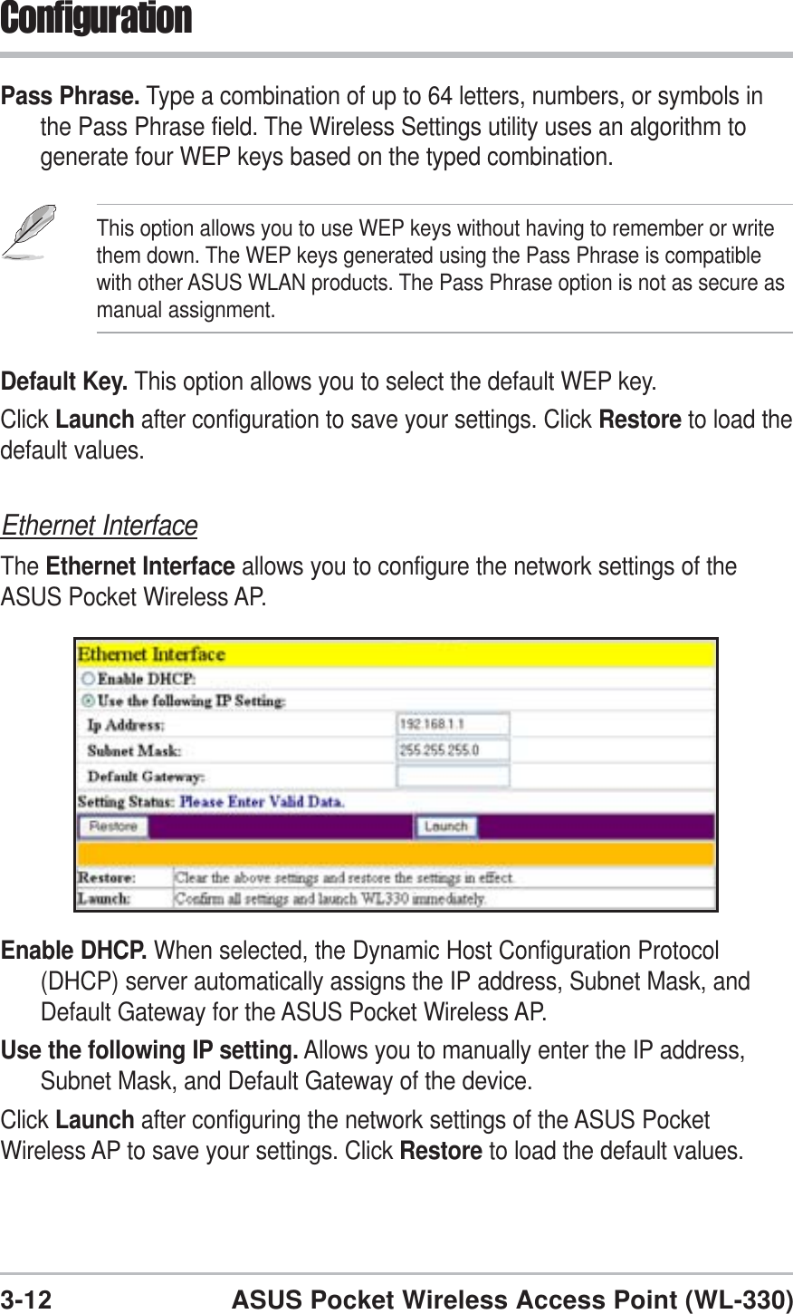 3-12ASUS Pocket Wireless Access Point (WL-330)ConfigurationEthernet InterfaceThe Ethernet Interface allows you to configure the network settings of theASUS Pocket Wireless AP.Enable DHCP. When selected, the Dynamic Host Configuration Protocol(DHCP) server automatically assigns the IP address, Subnet Mask, andDefault Gateway for the ASUS Pocket Wireless AP.Use the following IP setting. Allows you to manually enter the IP address,Subnet Mask, and Default Gateway of the device.Click Launch after configuring the network settings of the ASUS PocketWireless AP to save your settings. Click Restore to load the default values.Pass Phrase. Type a combination of up to 64 letters, numbers, or symbols inthe Pass Phrase field. The Wireless Settings utility uses an algorithm togenerate four WEP keys based on the typed combination.Default Key. This option allows you to select the default WEP key.Click Launch after configuration to save your settings. Click Restore to load thedefault values.This option allows you to use WEP keys without having to remember or writethem down. The WEP keys generated using the Pass Phrase is compatiblewith other ASUS WLAN products. The Pass Phrase option is not as secure asmanual assignment.