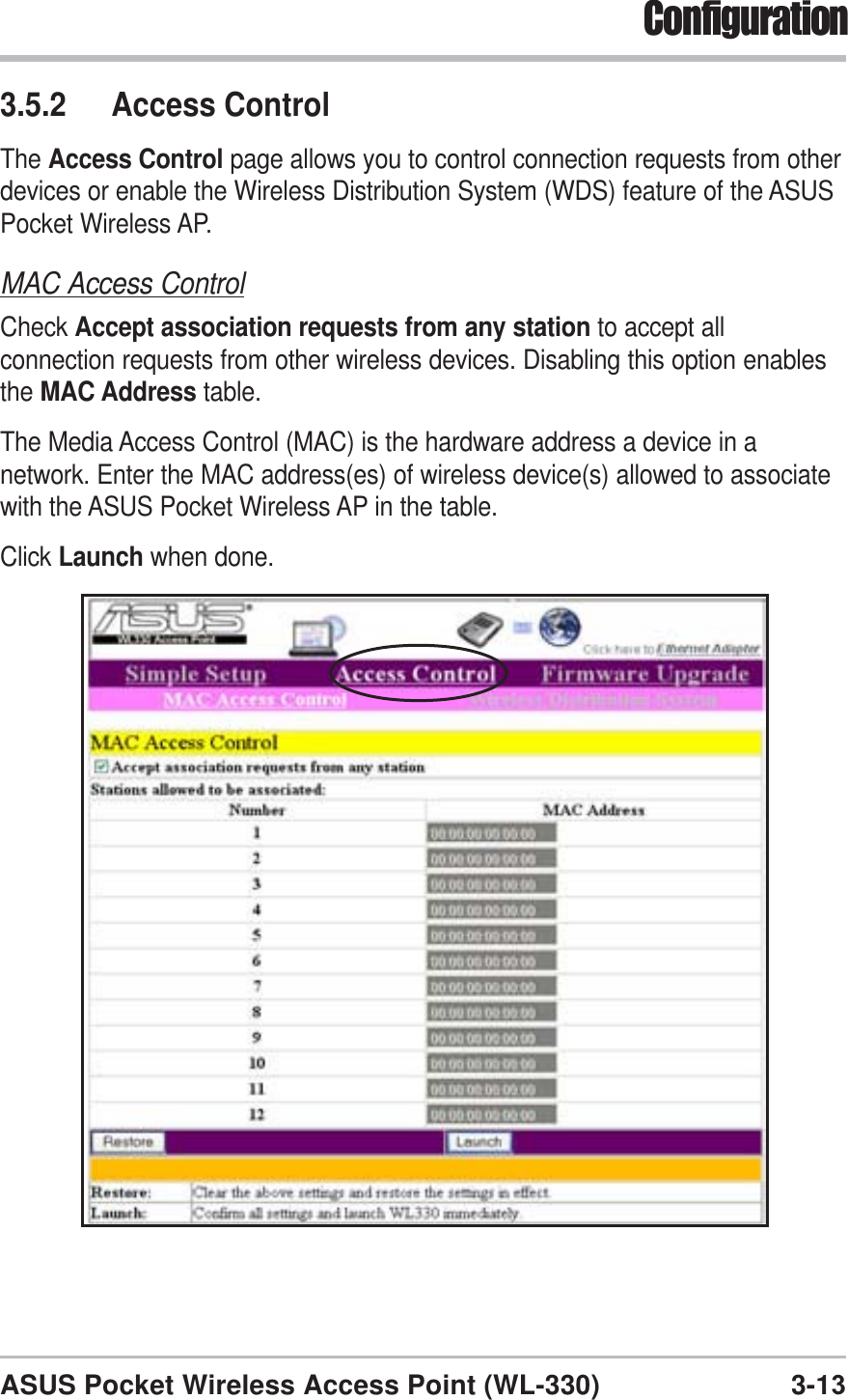 3-13ASUS Pocket Wireless Access Point (WL-330)Configuration3.5.2 Access ControlThe Access Control page allows you to control connection requests from otherdevices or enable the Wireless Distribution System (WDS) feature of the ASUSPocket Wireless AP.MAC Access ControlCheck Accept association requests from any station to accept allconnection requests from other wireless devices. Disabling this option enablesthe MAC Address table.The Media Access Control (MAC) is the hardware address a device in anetwork. Enter the MAC address(es) of wireless device(s) allowed to associatewith the ASUS Pocket Wireless AP in the table.Click Launch when done.