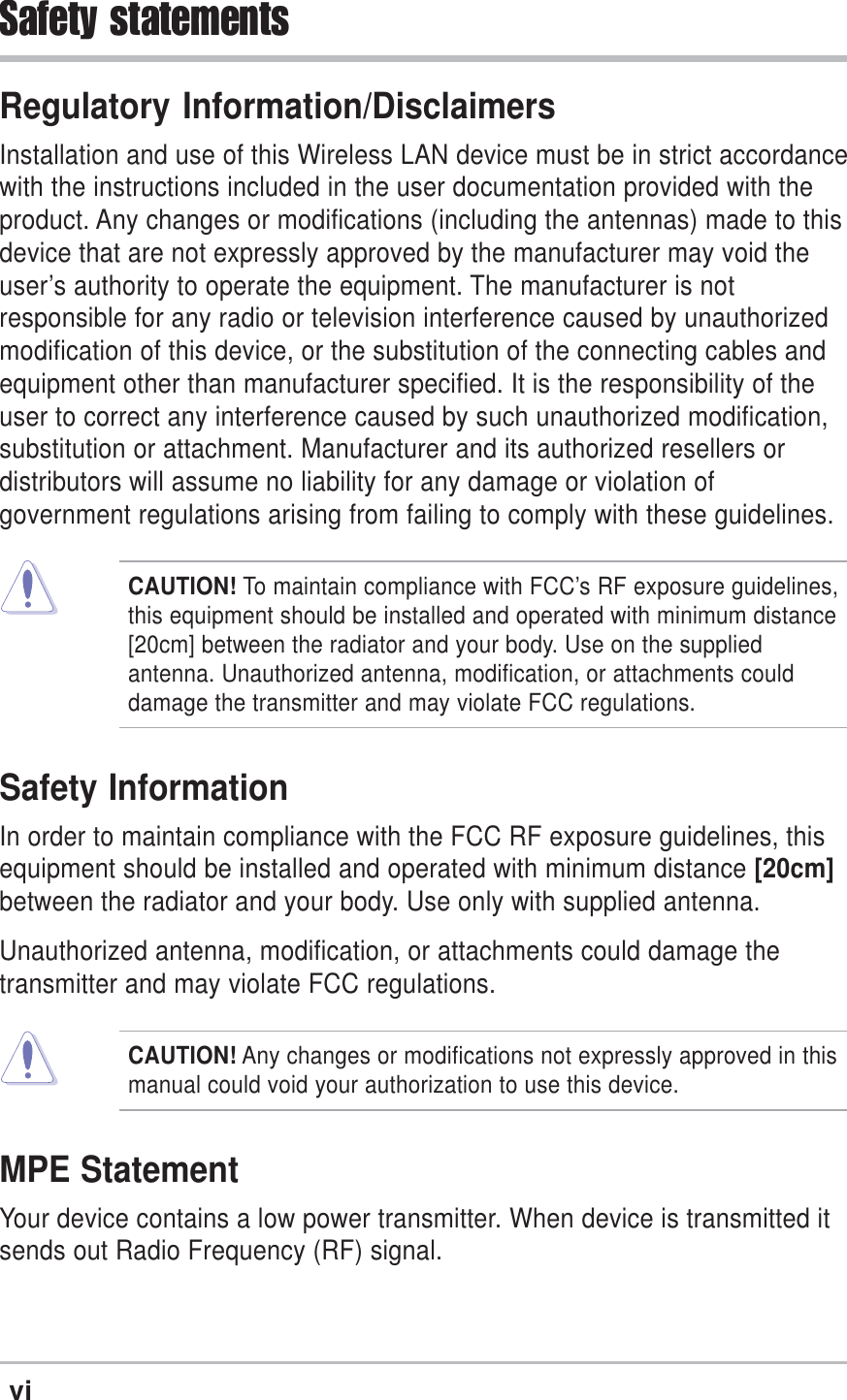 viSafety statementsRegulatory Information/DisclaimersInstallation and use of this Wireless LAN device must be in strict accordancewith the instructions included in the user documentation provided with theproduct. Any changes or modifications (including the antennas) made to thisdevice that are not expressly approved by the manufacturer may void theuser’s authority to operate the equipment. The manufacturer is notresponsible for any radio or television interference caused by unauthorizedmodification of this device, or the substitution of the connecting cables andequipment other than manufacturer specified. It is the responsibility of theuser to correct any interference caused by such unauthorized modification,substitution or attachment. Manufacturer and its authorized resellers ordistributors will assume no liability for any damage or violation ofgovernment regulations arising from failing to comply with these guidelines.CAUTION! To maintain compliance with FCC’s RF exposure guidelines,this equipment should be installed and operated with minimum distance[20cm] between the radiator and your body. Use on the suppliedantenna. Unauthorized antenna, modification, or attachments coulddamage the transmitter and may violate FCC regulations.Safety InformationIn order to maintain compliance with the FCC RF exposure guidelines, thisequipment should be installed and operated with minimum distance [20cm]between the radiator and your body. Use only with supplied antenna.Unauthorized antenna, modification, or attachments could damage thetransmitter and may violate FCC regulations.CAUTION! Any changes or modifications not expressly approved in thismanual could void your authorization to use this device.MPE StatementYour device contains a low power transmitter. When device is transmitted itsends out Radio Frequency (RF) signal.