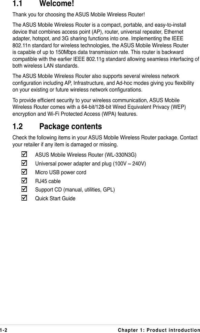 1-2 Chapter 1: Product introduction1.1  Welcome!Thank you for choosing the ASUS Mobile Wireless Router!The ASUS Mobile Wireless Router is a compact, portable, and easy-to-install device that combines access point (AP), router, universal repeater, Ethernet adapter, hotspot, and 3G sharing functions into one. Implementing the IEEE 802.11n standard for wireless technologies, the ASUS Mobile Wireless Router is capable of up to 150Mbps data transmission rate. This router is backward compatible with the earlier IEEE 802.11g standard allowing seamless interfacing of both wireless LAN standards.The ASUS Mobile Wireless Router also supports several wireless network conguration including AP, Infrastructure, and Ad-hoc modes giving you exibility on your existing or future wireless network congurations.To provide efcient security to your wireless communication, ASUS Mobile Wireless Router comes with a 64-bit/128-bit Wired Equivalent Privacy (WEP) encryption and Wi-Fi Protected Access (WPA) features.1.2  Package contentsCheck the following items in your ASUS Mobile Wireless Router package. Contact your retailer if any item is damaged or missing.    ASUS Mobile Wireless Router (WL-330N3G)    Universal power adapter and plug (100V ~ 240V)    Micro USB power cord    RJ45 cable    Support CD (manual, utilities, GPL)    Quick Start Guide